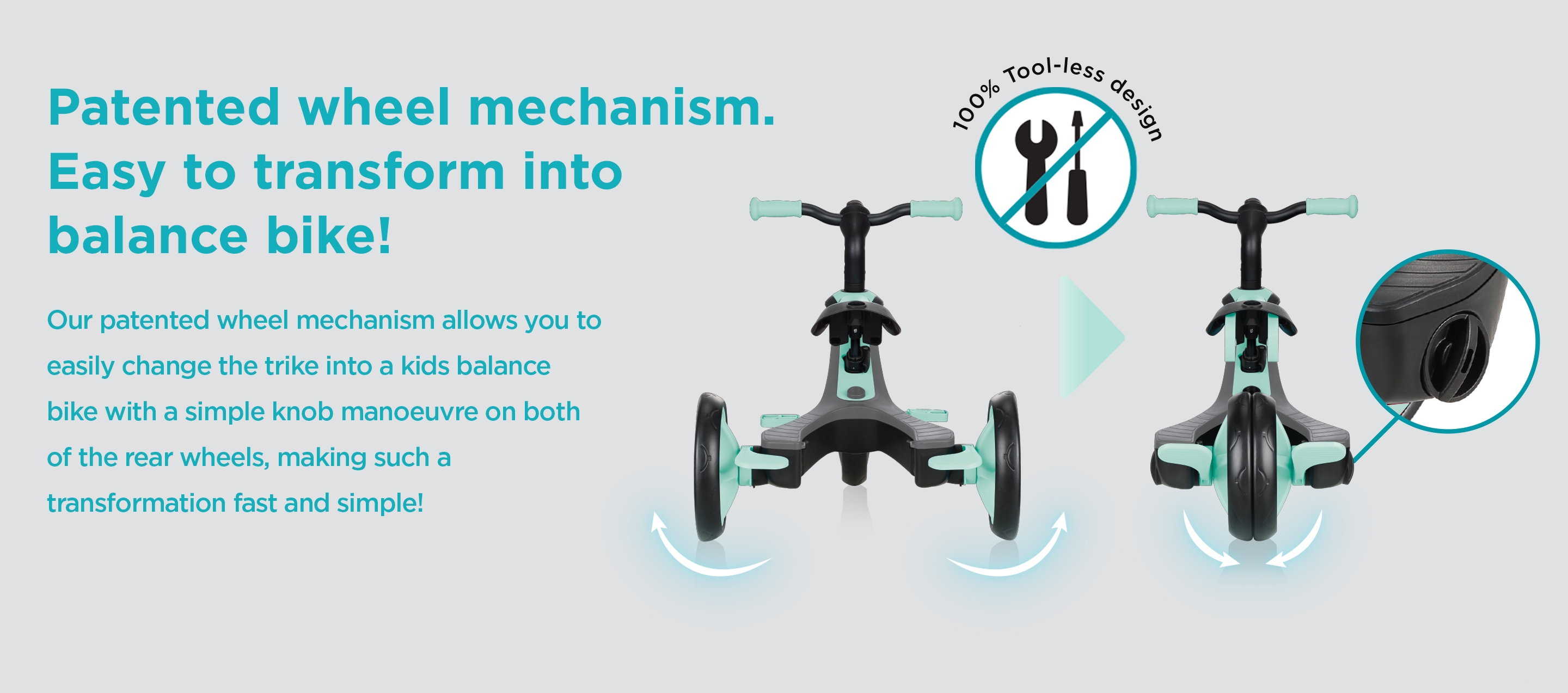 Patented wheel mechanism. Easy to transform into balance bike! Our patented wheel mechanism allows you to easily change the trike into a kids balance bike with a simple knob manoeuvre on both of the rear wheels, making such a transformation fast and simple! 