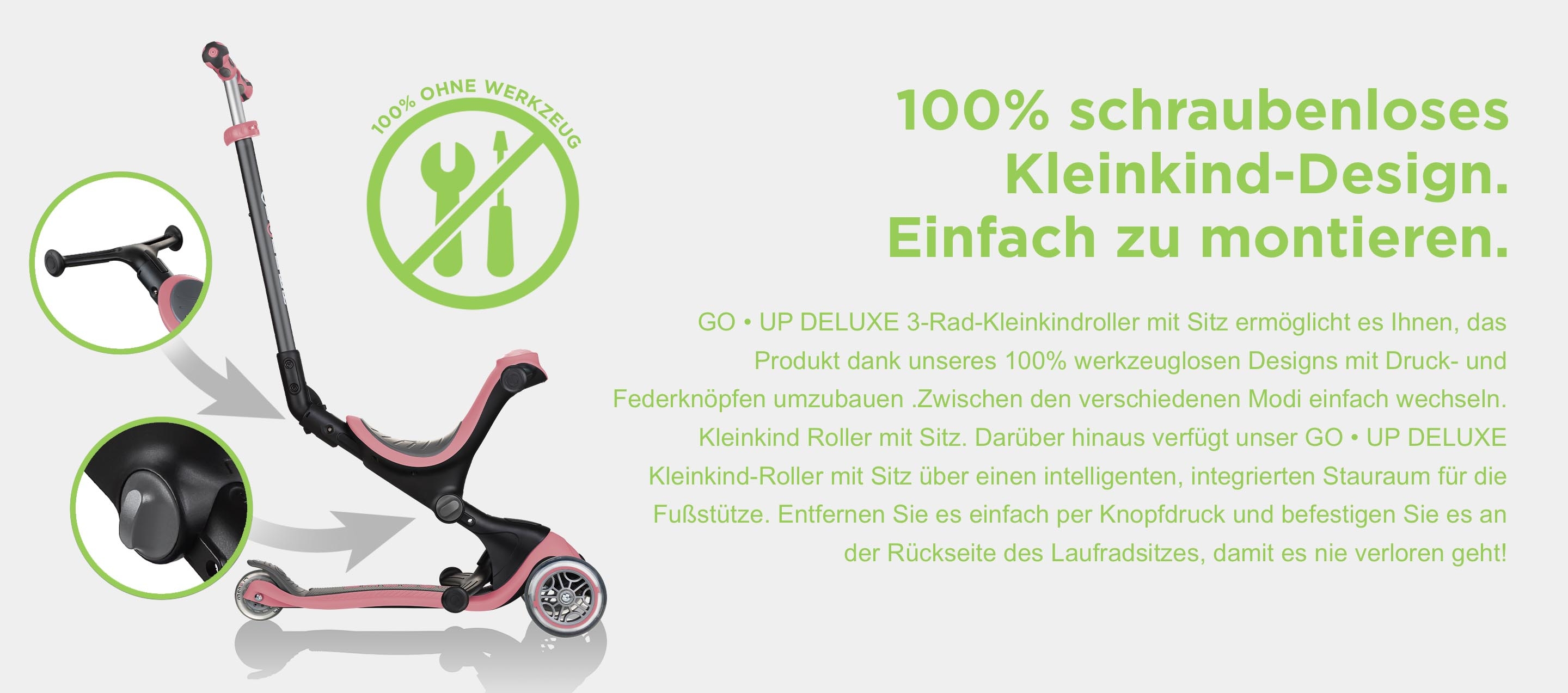 100% schraubenloses Kleinkind-Design. Einfach zu montieren. GO • UP DELUXE 3-Rad-Kleinkindroller mit Sitz ermöglicht es Ihnen, das Produkt dank unseres 100% werkzeuglosen Designs mit Druck- und Federknöpfen umzubauen .Zwischen den verschiedenen Modi einfach wechseln. Kleinkind Roller mit Sitz. Darüber hinaus verfügt unser GO • UP DELUXE Kleinkind-Roller mit Sitz über einen intelligenten, integrierten Stauraum für die Fußstütze. Entfernen Sie es einfach per Knopfdruck und befestigen Sie es an der Rückseite des Laufradsitzes, damit es nie verloren geht!