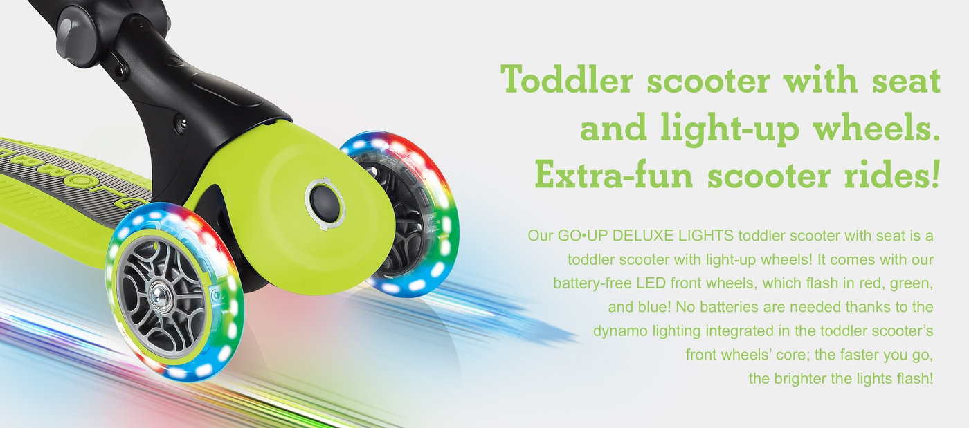 Toddler scooter with seat and light-up wheels. Extra-fun scooter rides! Our GO•UP DELUXE LIGHTS toddler scooter with seat is a toddler scooter with light-up wheels! It comes with our battery-free LED front wheels, which flash in red, green, and blue! No batteries are needed thanks to the dynamo lighting integrated in the toddler scooter’s front wheels’ core; the faster you go, the brighter the lights flash!