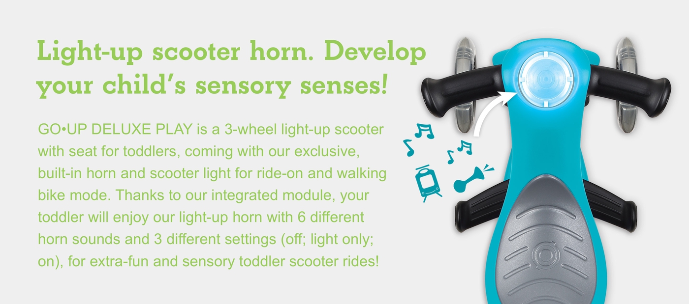 Light-up scooter horn. Develop your child’s sensory senses! GO•UP DELUXE PLAY is a 3-wheel light-up scooter with seat for toddlers, coming with our exclusive, built-in horn and scooter light for ride-on and walking bike mode. Thanks to our integrated module, your toddler will enjoy our light-up horn with 6 different horn sounds and 3 different settings (off; light only; on), for extra-fun and sensory toddler scooter rides!