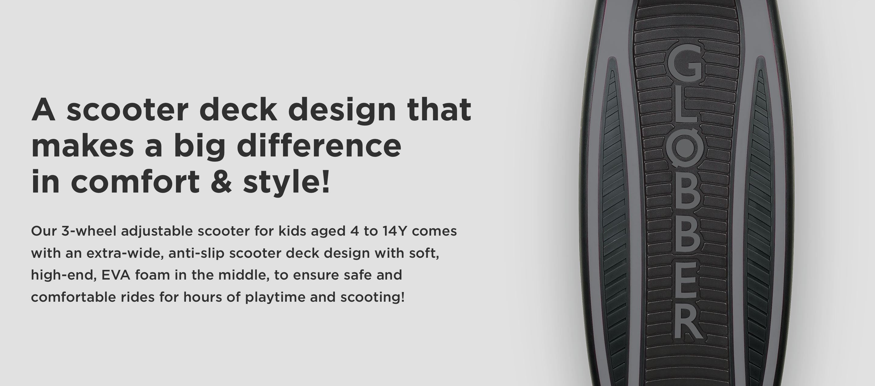 A scooter deck design that makes a big difference in comfort & style! Our 3-wheel adjustable scooter for kids aged 4 to 14Y comes with an extra-wide, anti-slip scooter deck design with soft, high-end, EVA foam in the middle, to ensure safe and comfortable rides for hours of playtime and scooting!