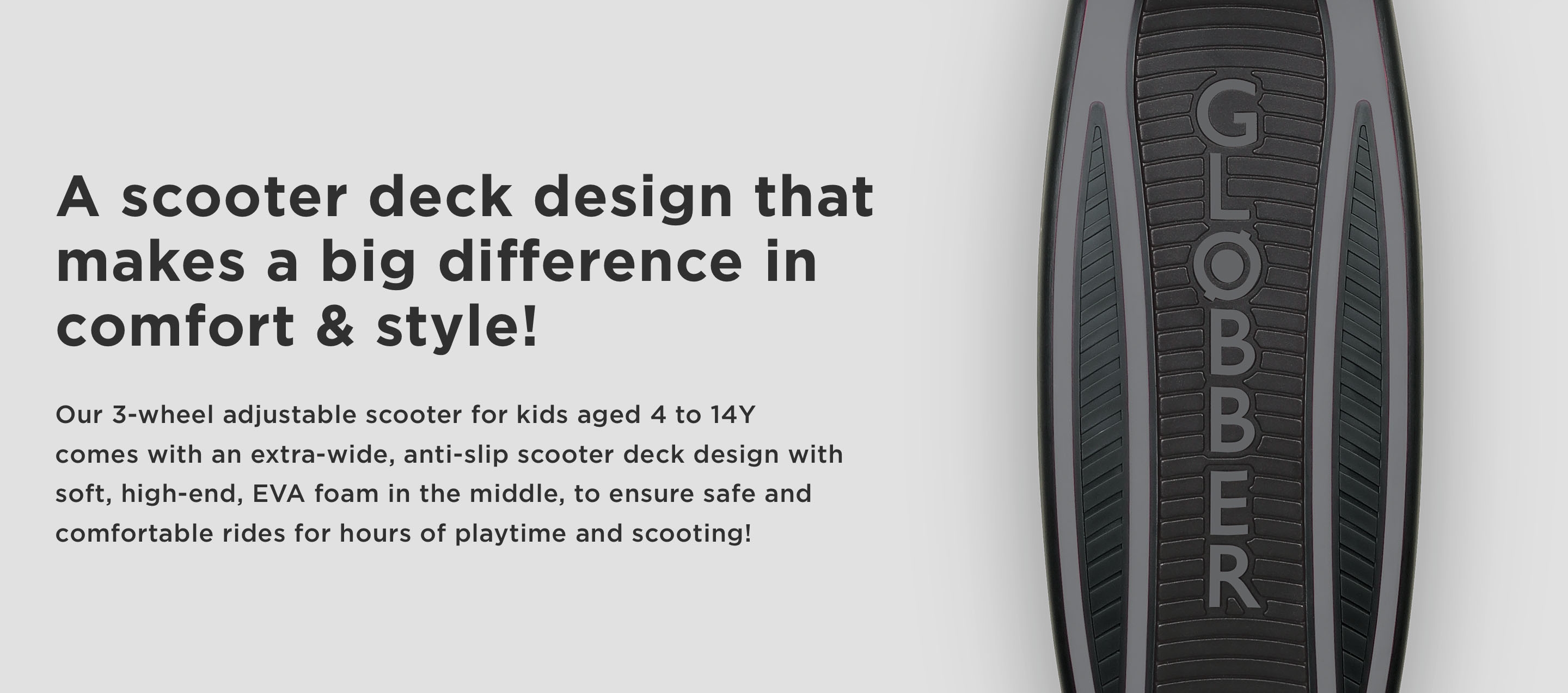 A scooter deck design that makes a big difference in comfort & style! Our 3-wheel adjustable scooter for kids aged 4 to 14Y comes with an extra-wide, anti-slip scooter deck design with soft, high-end, EVA foam in the middle, to ensure safe and comfortable rides for hours of playtime and scooting!