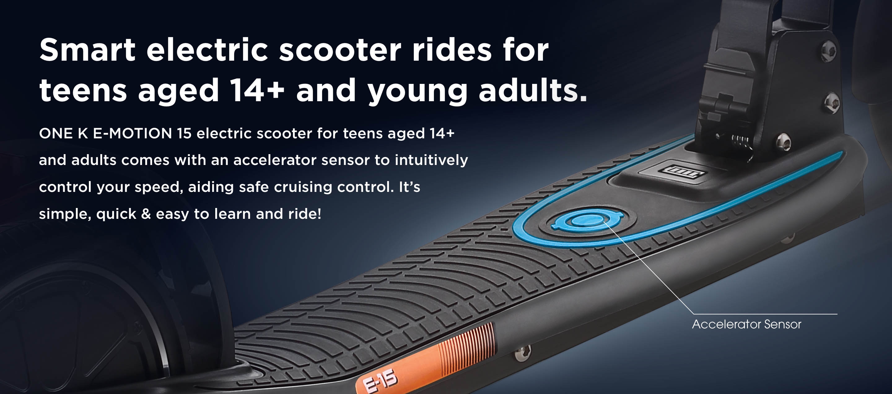 Smart electric scooter rides for teens aged 14+ and young adults. ONE K E-MOTION 15 electric scooter for teens aged 14+ and adults comes with an accelerator sensor to intuitively control your speed, aiding safe cruising control. It’s simple, quick & easy to learn and ride! 
