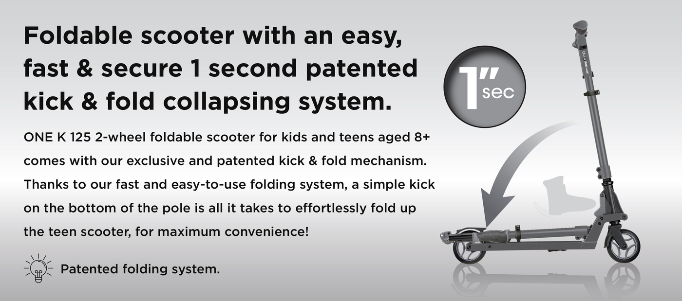 Foldable scooter with an easy, fast & secure 1 second patented kick & fold collapsing system. ONE K 125 2-wheel foldable scooter for kids and teens aged 8+ comes with our exclusive and patented kick & fold mechanism. Thanks to our fast and easy-to-use folding system, a simple kick on the bottom of the pole is all it takes to effortlessly fold up the teen scooter, for maximum convenience!