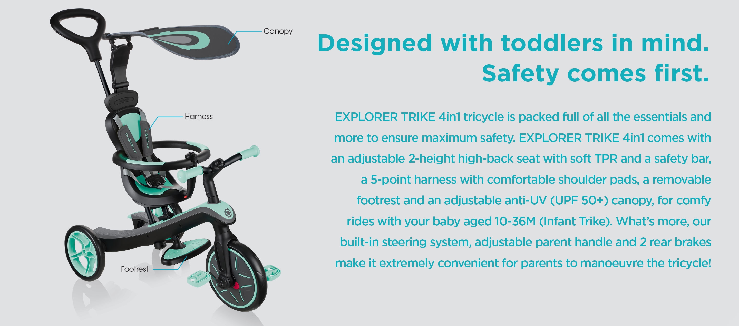 Designed with toddlers in mind. Safety comes first. EXPLORER TRIKE 4in1 tricycle is packed full of all the essentials and more to ensure maximum safety. EXPLORER TRIKE 4in1 comes with an adjustable 2-height high-back seat with soft TPR and a safety bar, a 5-point harness with comfortable shoulder pads, a removable footrest and an adjustable anti-UV (UPF 50+) canopy, for comfy rides with your baby aged 10-36M (Infant Trike). What’s more, our built-in steering system, adjustable parent handle and 2 rear brakes make it extremely convenient for parents to manoeuvre the tricycle!  