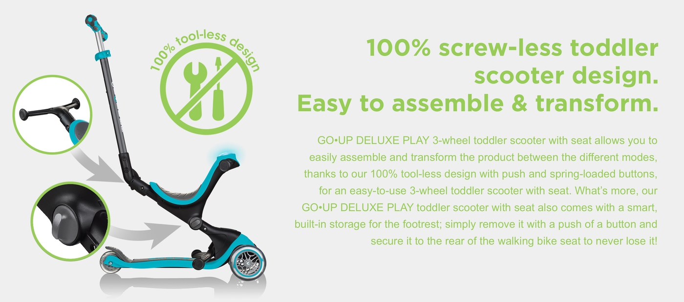 100% screw-less toddler scooter design. Easy to assemble & transform. GO•UP DELUXE PLAY 3-wheel toddler scooter with seat allows you to easily assemble and transform the product between the different modes, thanks to our 100% tool-less design with push and spring-loaded buttons, for an easy-to-use 3-wheel toddler scooter with seat. What’s more, our GO•UP DELUXE PLAY toddler scooter with seat also comes with a smart, built-in storage for the footrest; simply remove it with a push of a button and secure it to the rear of the walking bike seat to never lose it!