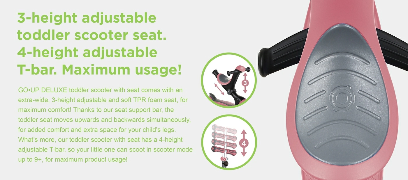 3-height adjustable toddler scooter seat. 4-height adjustable T-bar. Maximum usage! GO•UP DELUXE toddler scooter with seat comes with an extra-wide, 3-height adjustable and soft TPR foam seat, for maximum comfort! Thanks to our seat support bar, the toddler seat moves upwards and backwards simultaneously, for added comfort and extra space for your child’s legs. What’s more, our toddler scooter with seat has a 4-height adjustable T-bar, so your little one can scoot in scooter mode up to 9+, for maximum product usage!