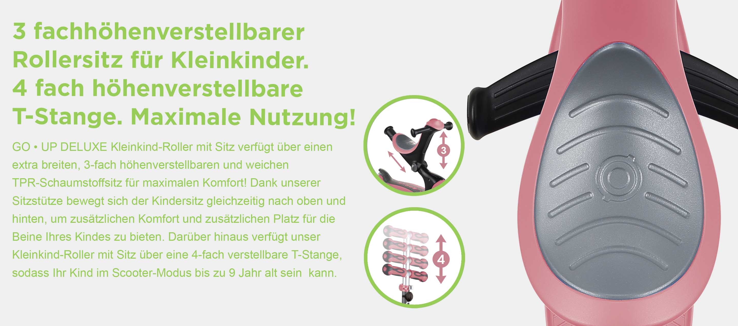 3 fachhöhenverstellbarer Rollersitz für Kleinkinder. 4 fach höhenverstellbare T-Stange. Maximale Nutzung! GO • UP DELUXE Kleinkind-Roller mit Sitz verfügt über einen extra breiten, 3-fach höhenverstellbaren und weichen TPR-Schaumstoffsitz für maximalen Komfort! Dank unserer Sitzstütze bewegt sich der Kindersitz gleichzeitig nach oben und hinten, um zusätzlichen Komfort und zusätzlichen Platz für die Beine Ihres Kindes zu bieten. Darüber hinaus verfügt unser Kleinkind-Roller mit Sitz über eine 4-fach verstellbare T-Stange, sodass Ihr Kind im Scooter-Modus bis zu 9 Jahr alt sein  kann.