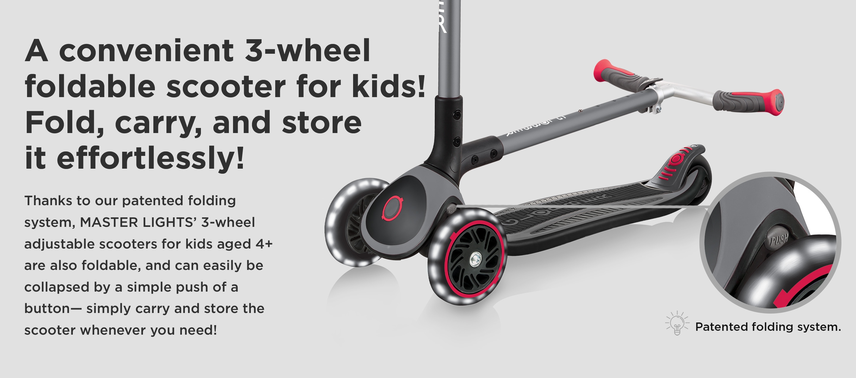 A convenient 3-wheel foldable scooter for kids! Fold, carry, and store it effortlessly! Thanks to our patented folding system, MASTER LIGHTS’ 3-wheel adjustable scooters for kids aged 4+ are also foldable, and can easily be collapsed by a simple push of a button— simply carry and store the scooter whenever you need! 