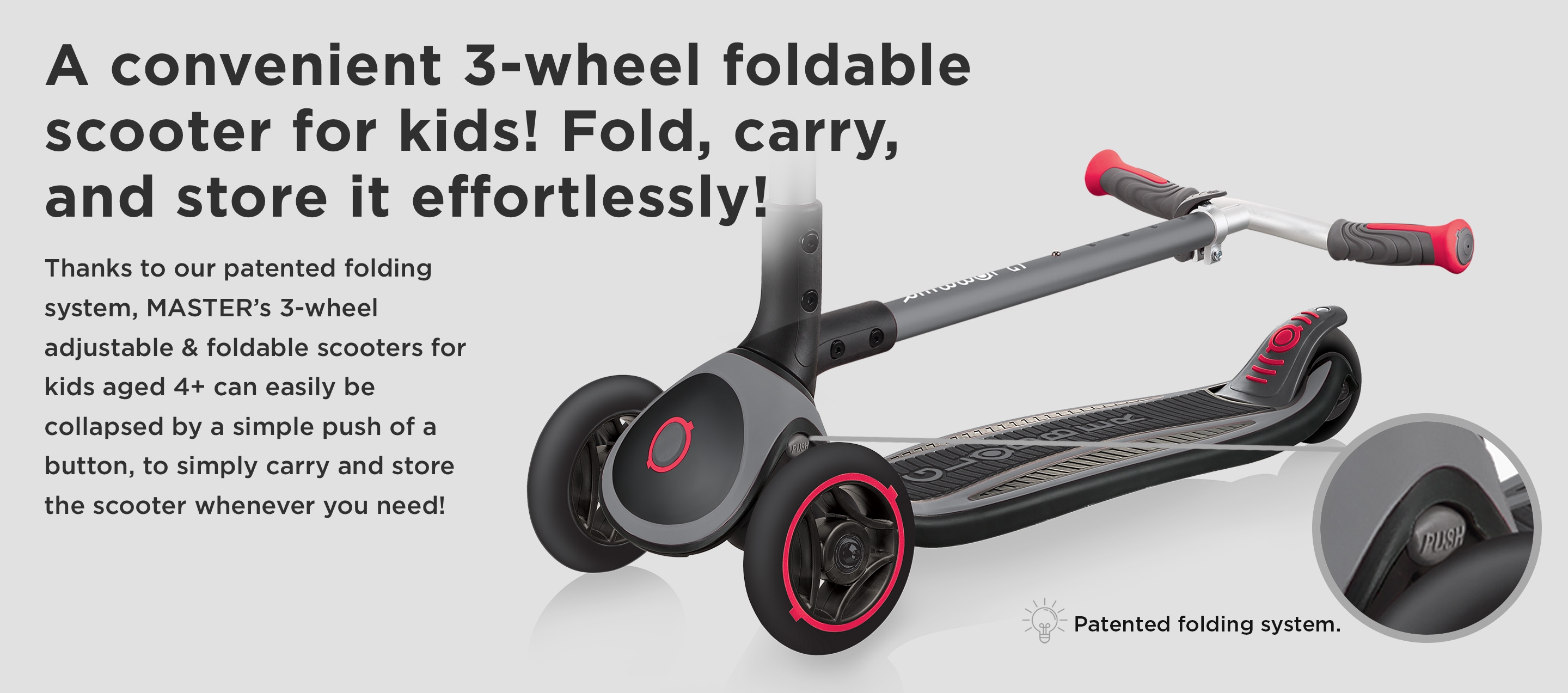 A convenient 3-wheel foldable scooter for kids! Fold, carry, and store it effortlessly! Thanks to our patented folding system, MASTER’s 3-wheel adjustable & foldable scooters for kids aged 4+ can easily be collapsed by a simple push of a button, to simply carry and store the scooter whenever you need! 