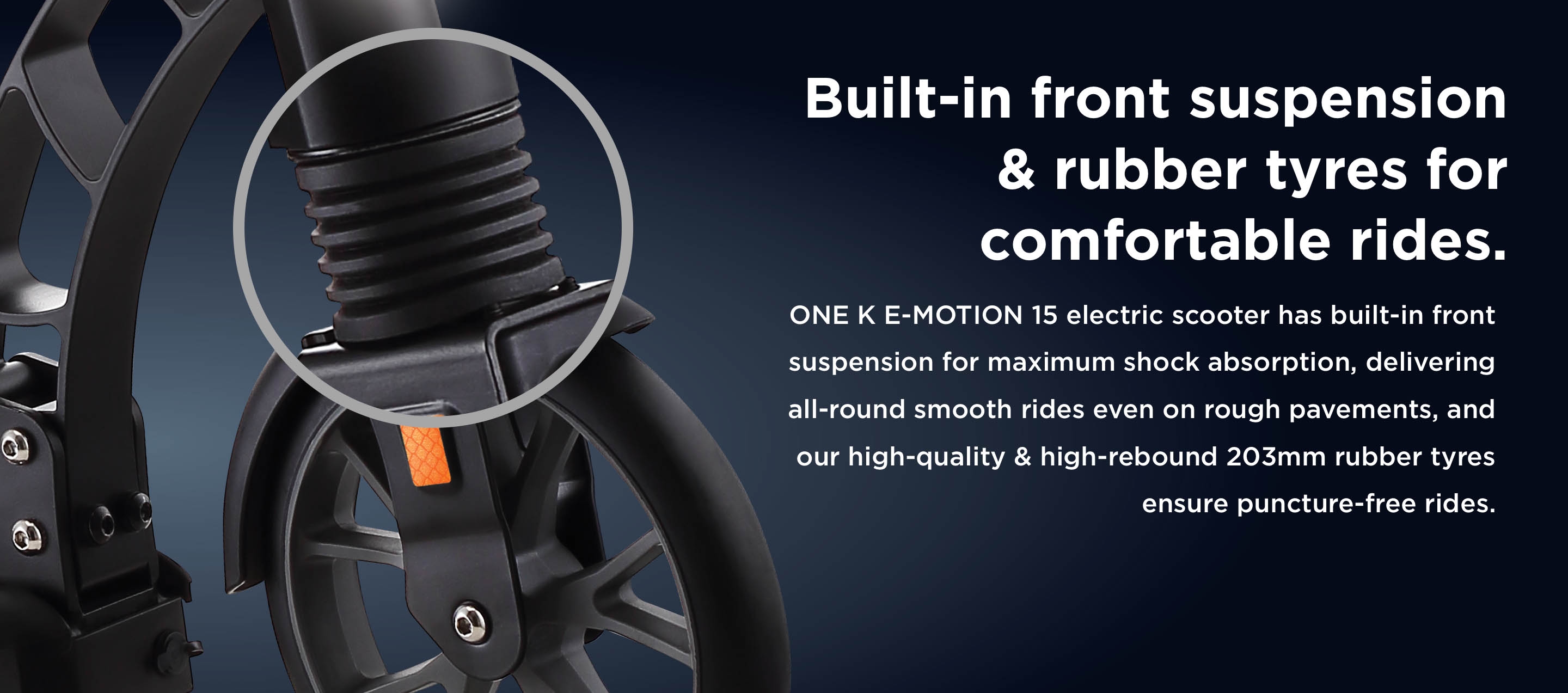 Built-in front suspension & rubber tyres for comfortable rides. ONE K E-MOTION 15 electric scooter has built-in front suspension for maximum shock absorption, delivering all-round smooth rides even on rough pavements, and our high-quality & high-rebound 203mm rubber tyres ensure puncture-free rides.