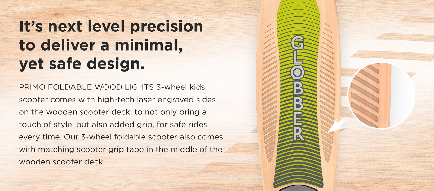 It’s next level precision to deliver a minimal, yet safe design. PRIMO FOLDABLE WOOD LIGHTS 3-wheel kids scooter comes with high-tech laser engraved sides on the wooden scooter deck, to not only bring a touch of style, but also added grip, for safe rides every time. Our 3-wheel foldable scooter also comes with matching scooter grip tape in the middle of the wooden scooter deck. 