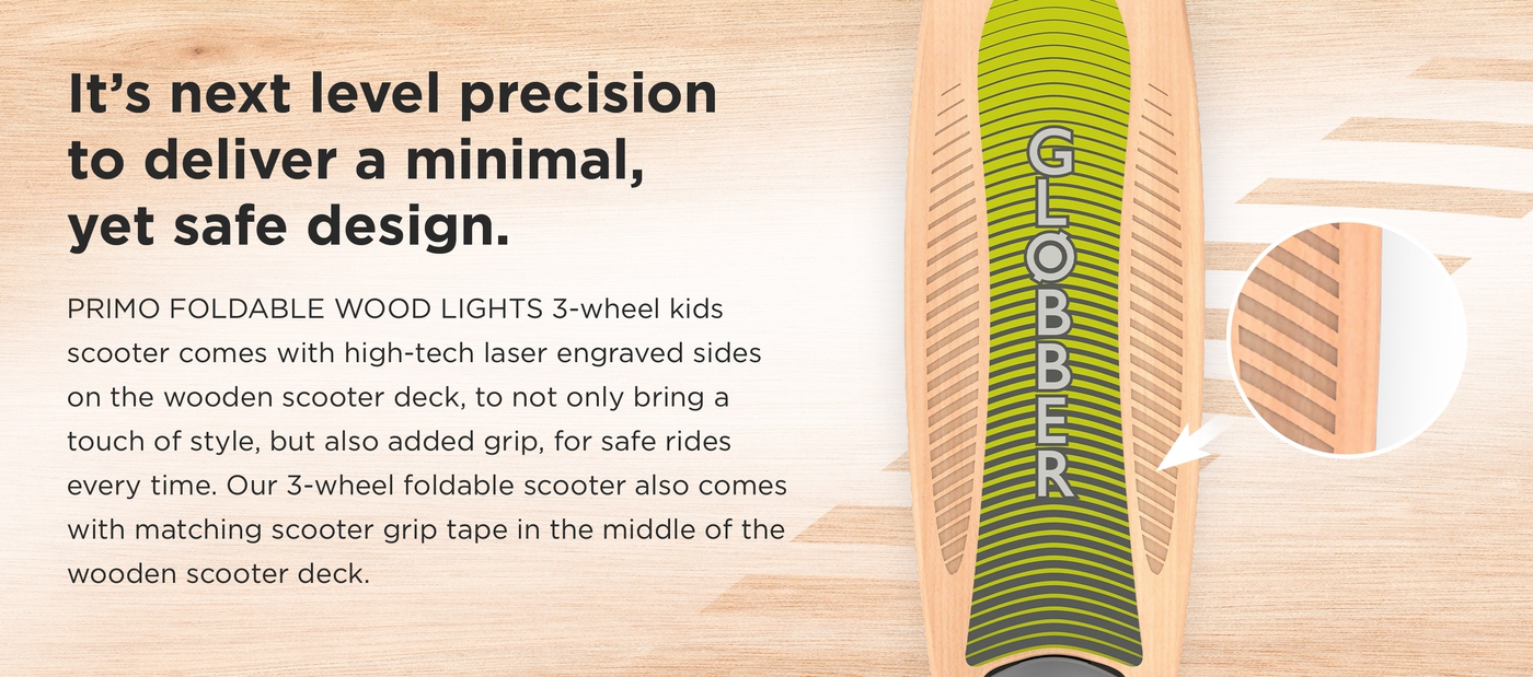 It’s next level precision to deliver a minimal, yet safe design. PRIMO FOLDABLE WOOD LIGHTS 3-wheel kids scooter comes with high-tech laser engraved sides on the wooden scooter deck, to not only bring a touch of style, but also added grip, for safe rides every time. Our 3-wheel foldable scooter also comes with matching scooter grip tape in the middle of the wooden scooter deck.