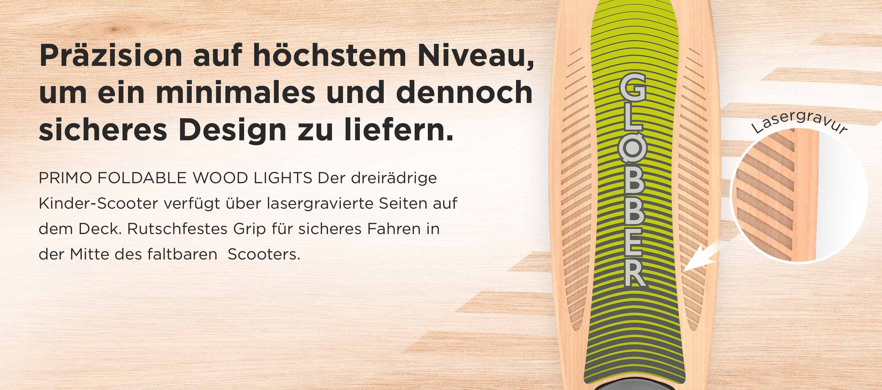 Präzision auf höchstem Niveau, um ein minimales und dennoch sicheres Design zu liefern. PRIMO FOLDABLE WOOD LIGHTS Der dreirädrige Kinder-Scooter verfügt über lasergravierte Seiten auf dem Deck. Rutschfestes Grip für sicheres Fahren in der Mitte des faltbaren Scooters. Lasergravur