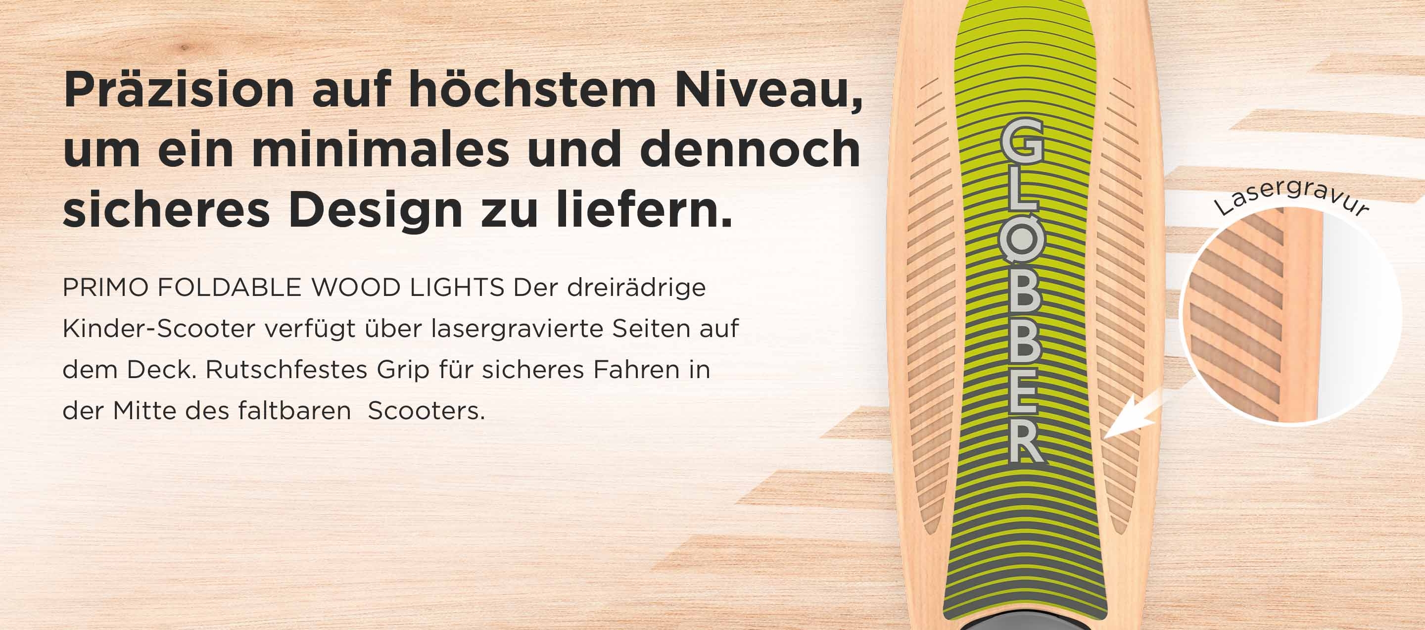 Präzision auf höchstem Niveau, um ein minimales und dennoch sicheres Design zu liefern. PRIMO FOLDABLE WOOD LIGHTS Der dreirädrige Kinder-Scooter verfügt über lasergravierte Seiten auf dem Deck. Rutschfestes Grip für sicheres Fahren in der Mitte des faltbaren  Scooters.  Lasergravur