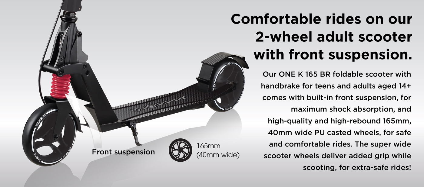 Comfortable rides on our 2-wheel adult scooter with front suspension. Our ONE K 165 BR foldable scooter with handbrake for teens and adults aged 14+ comes with built-in front suspension, for maximum shock absorption, and high-quality and high-rebound 165mm, 40mm wide PU casted wheels, for safe and comfortable rides. The super wide scooter wheels deliver added grip while scooting, for extra-safe rides! 