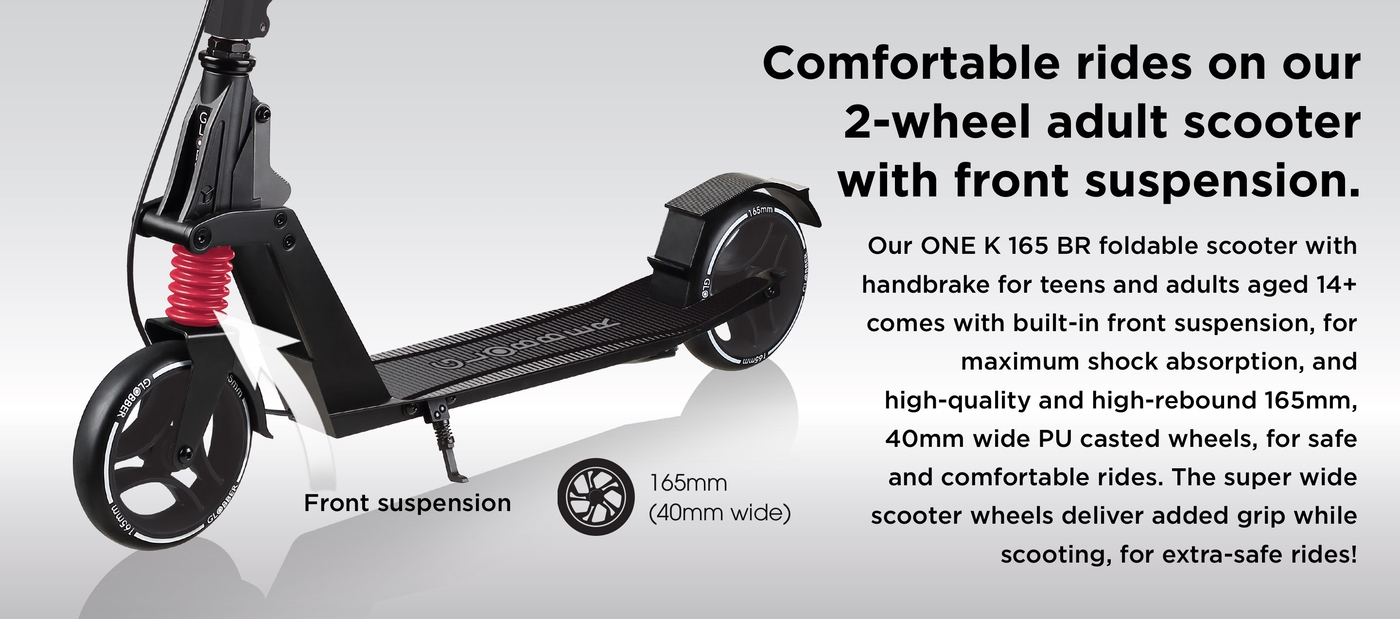 Comfortable rides on our 2-wheel adult scooter with front suspension. Our ONE K 165 BR foldable scooter with handbrake for teens and adults aged 14+ comes with built-in front suspension, for maximum shock absorption, and high-quality and high-rebound 165mm, 40mm wide PU casted wheels, for safe and comfortable rides. The super wide scooter wheels deliver added grip while scooting, for extra-safe rides!