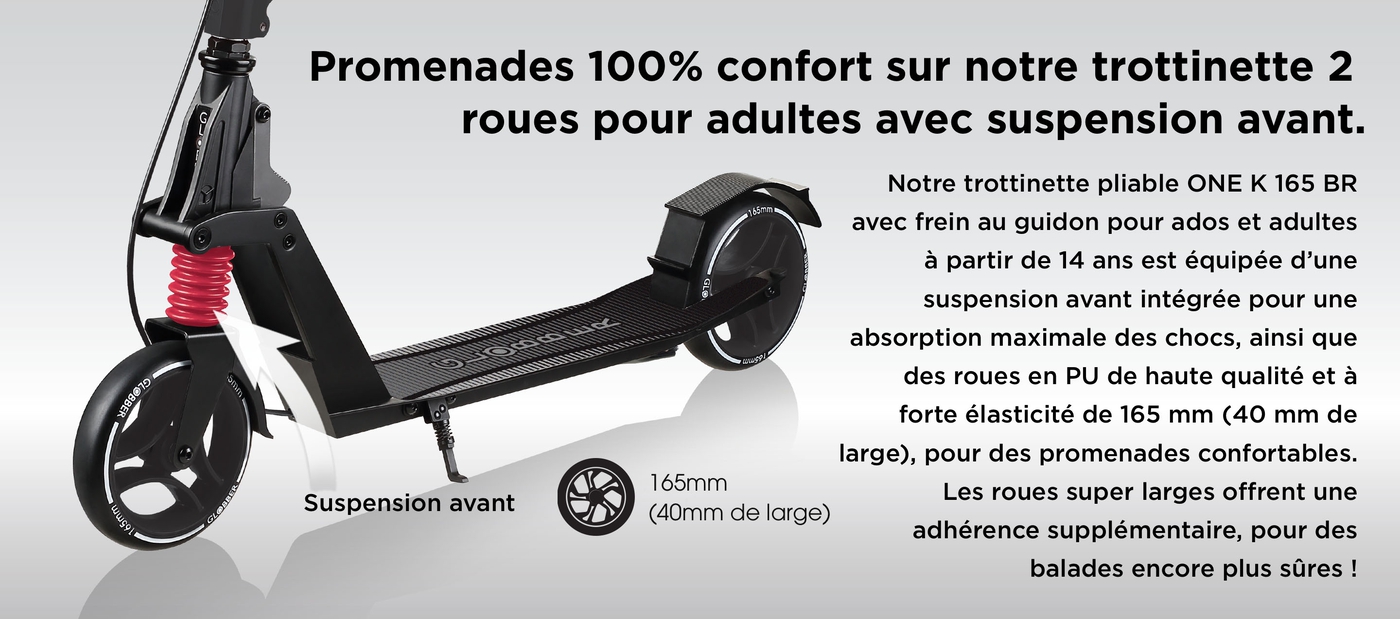 Promenades 100% confort sur notre trottinette 2 roues pour adultes avec suspension avant. Notre trottinette pliable ONE K 165 BR avec frein au guidon pour ados et adultes à partir de 14 ans est équipée d’une suspension avant intégrée pour une absorption maximale des chocs, ainsi que des roues en PU de haute qualité et à forte élasticité de 165 mm (40 mm de large), pour des promenades confortables. Les roues super larges offrent une adhérence supplémentaire, pour des balades encore plus sûres !