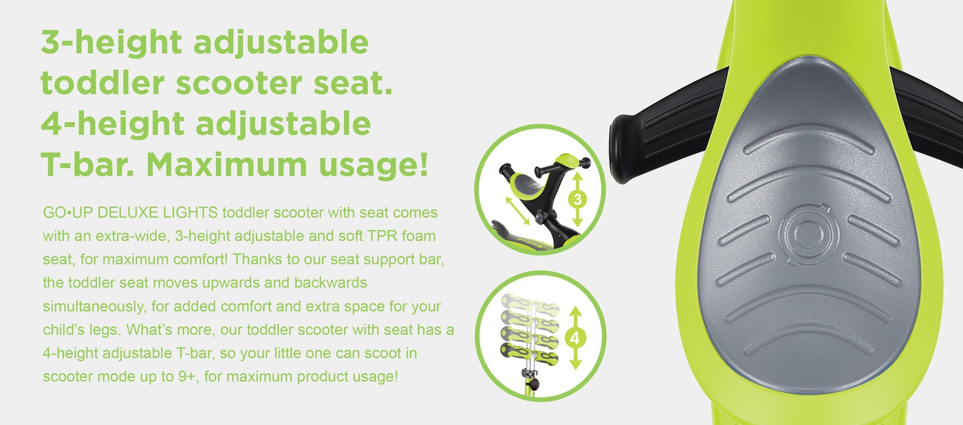 3-height adjustable toddler scooter seat. 4-height adjustable T-bar. Maximum usage! GO•UP DELUXE LIGHTS toddler scooter with seat comes with an extra-wide, 3-height adjustable and soft TPR foam seat, for maximum comfort! Thanks to our seat support bar, the toddler seat moves upwards and backwards simultaneously, for added comfort and extra space for your child’s legs. What’s more, our toddler scooter with seat has a 4-height adjustable T-bar, so your little one can scoot in scooter mode up to 9+, for maximum product usage!