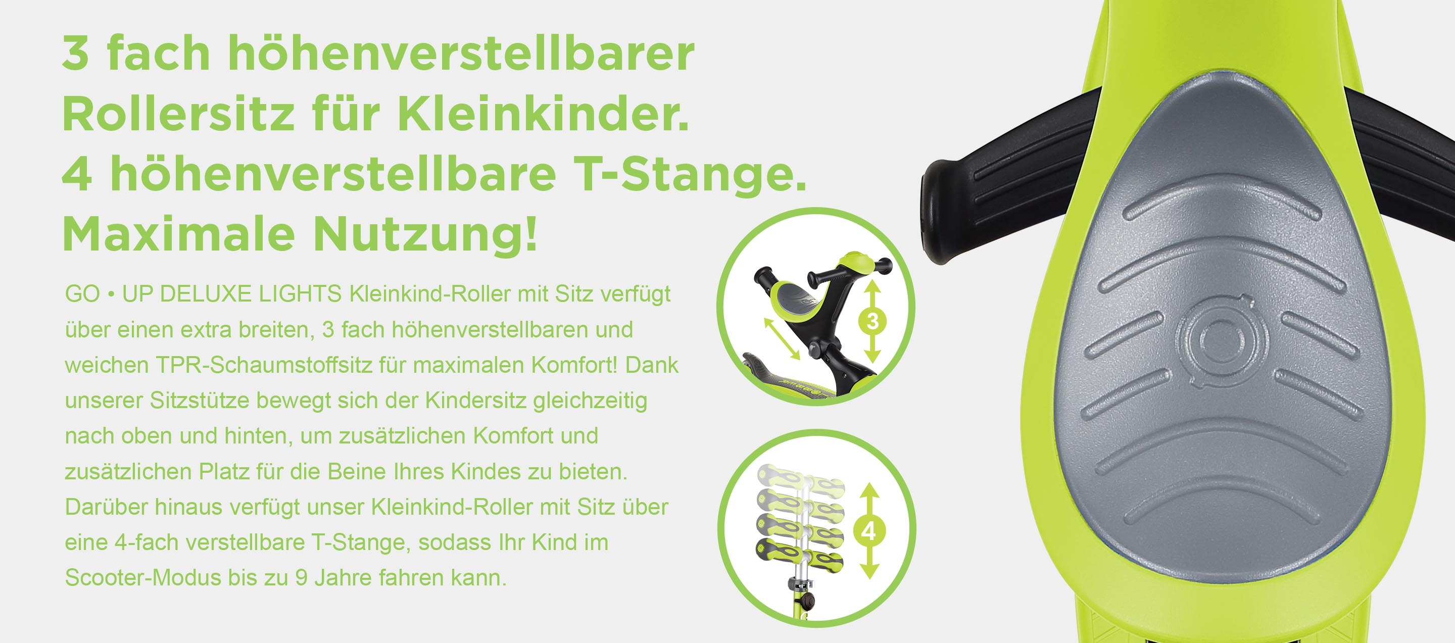 3 fach höhenverstellbarer Rollersitz für Kleinkinder. 4 höhenverstellbare T-Stange. Maximale Nutzung! GO • UP DELUXE LIGHTS Kleinkind-Roller mit Sitz verfügt über einen extra breiten, 3 fach höhenverstellbaren und weichen TPR-Schaumstoffsitz für maximalen Komfort! Dank unserer Sitzstütze bewegt sich der Kindersitz gleichzeitig nach oben und hinten, um zusätzlichen Komfort und zusätzlichen Platz für die Beine Ihres Kindes zu bieten. Darüber hinaus verfügt unser Kleinkind-Roller mit Sitz über eine 4-fach verstellbare T-Stange, sodass Ihr Kind im Scooter-Modus bis zu 9 Jahre fahren kann.