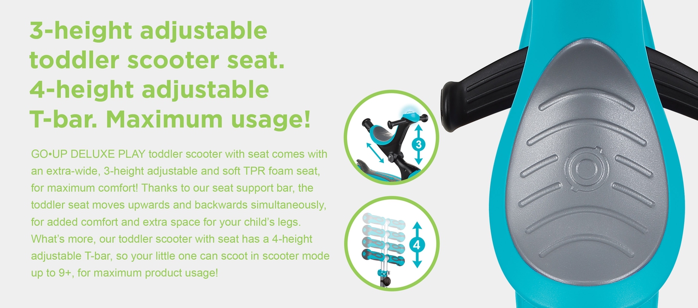 3-height adjustable toddler scooter seat. 4-height adjustable T-bar. Maximum usage! GO•UP DELUXE PLAY toddler scooter with seat comes with an extra-wide, 3-height adjustable and soft TPR foam seat, for maximum comfort! Thanks to our seat support bar, the toddler seat moves upwards and backwards simultaneously, for added comfort and extra space for your child’s legs. What’s more, our toddler scooter with seat has a 4-height adjustable T-bar, so your little one can scoot in scooter mode up to 9+, for maximum product usage!