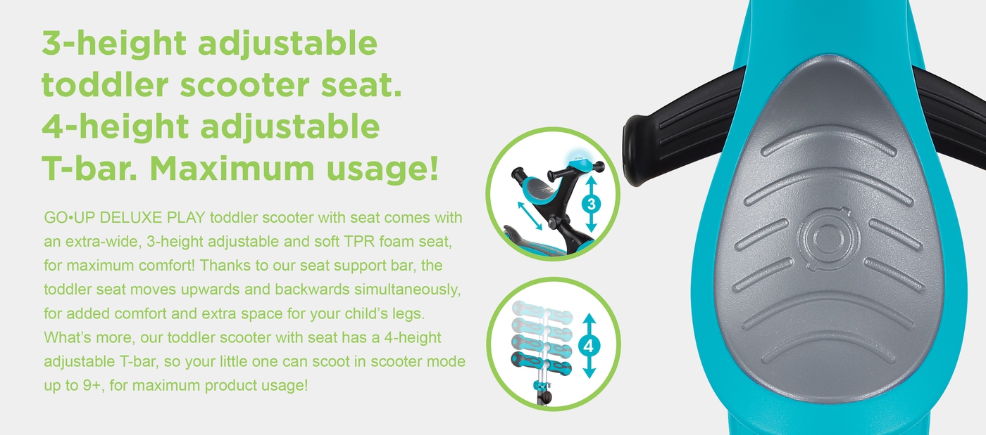 3-height adjustable toddler scooter seat. 4-height adjustable T-bar. Maximum usage! GO•UP DELUXE PLAY toddler scooter with seat comes with an extra-wide, 3-height adjustable and soft TPR foam seat, for maximum comfort! Thanks to our seat support bar, the toddler seat moves upwards and backwards simultaneously, for added comfort and extra space for your child’s legs. What’s more, our toddler scooter with seat has a 4-height adjustable T-bar, so your little one can scoot in scooter mode up to 9+, for maximum product usage! 