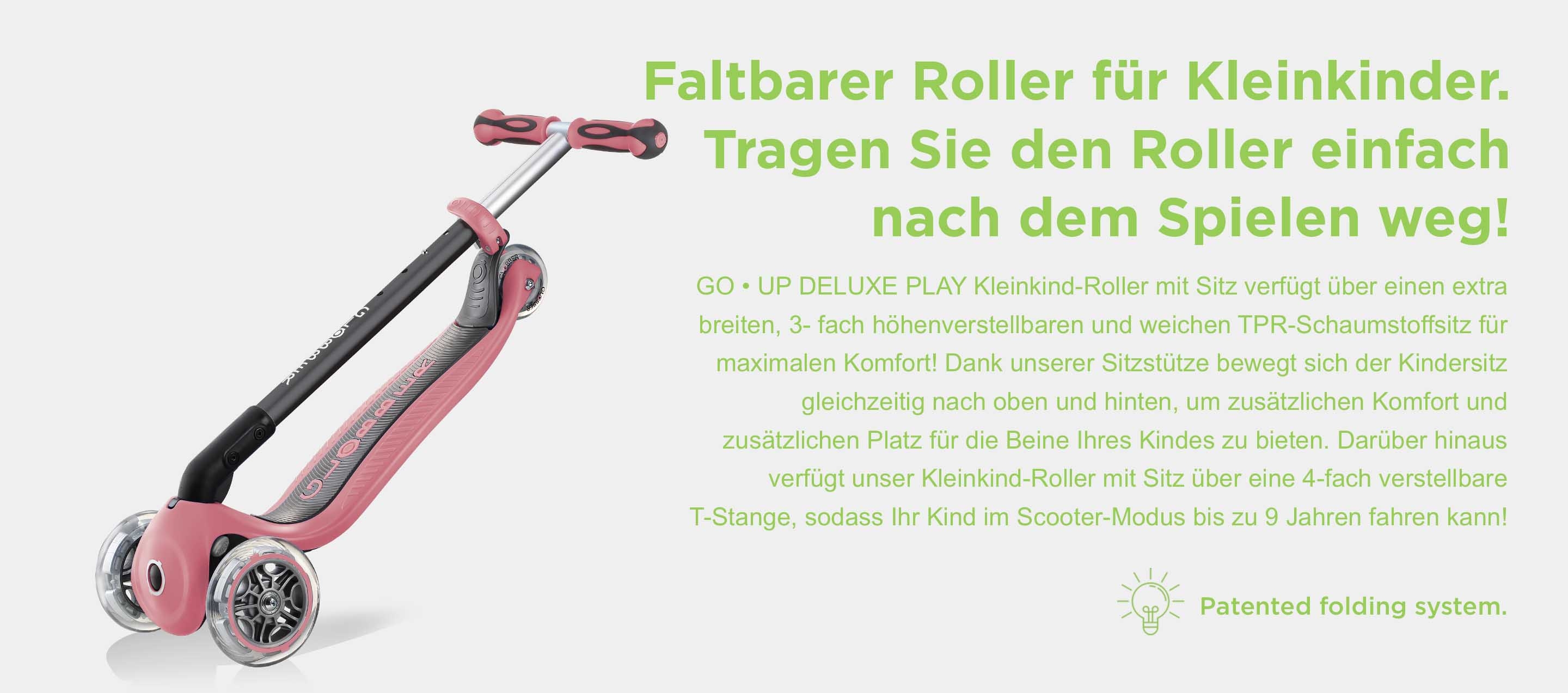 Faltbarer Roller für Kleinkinder. Tragen Sie den Roller einfach nach dem Spielen weg! Unser GO • UP DELUXE Kleinkind-Roller mit Sitz ist ein faltbarer 3-Rad-Roller. Mit unserem patentierten Klappsystem mit Druckknopf können Sie unseren 3-Rad-Roller für Kleinkinder einfach und schnell zusammenklappen und in den Trolley-Modus versetzen, sodass Sie den 3-Rad-Kinderroller überall hin mitnehmen können!