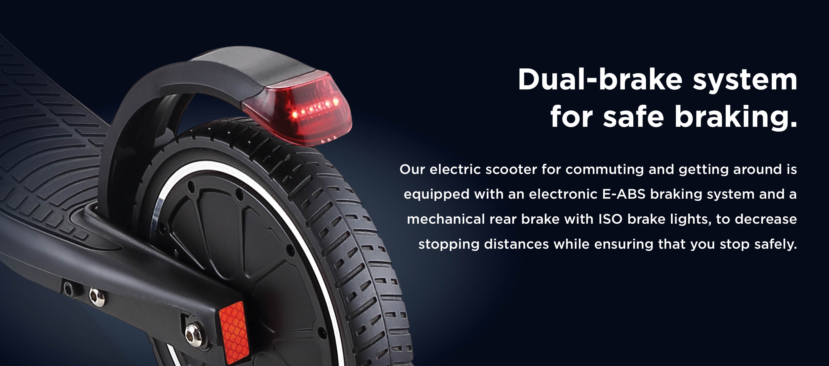 Dual-brake system for safe braking.  Our electric scooter for commuting and getting around is equipped with an electronic, E-ABS braking system and a mechanical rear brake, to decrease stopping distances while ensuring that you stop safely.