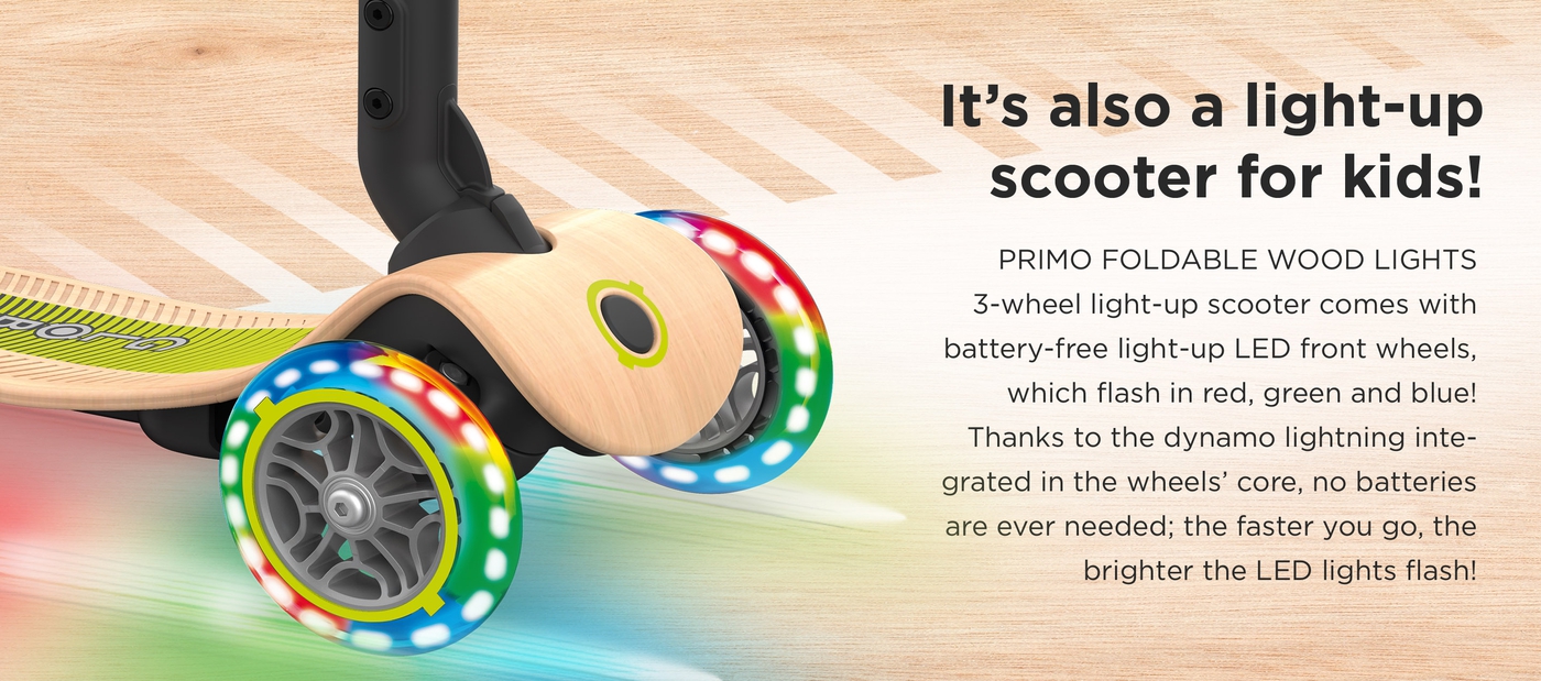 PRIMO FOLDABLE WOOD LIGHTS 3-wheel light-up scooter comes with battery-free light-up LED front wheels, which flash in red, green and blue! Thanks to the dynamo lightning integrated in the wheels’ core, no batteries are ever needed; the faster you go, the brighter the LED lights flash! It’s also a light-up scooter for kids!
