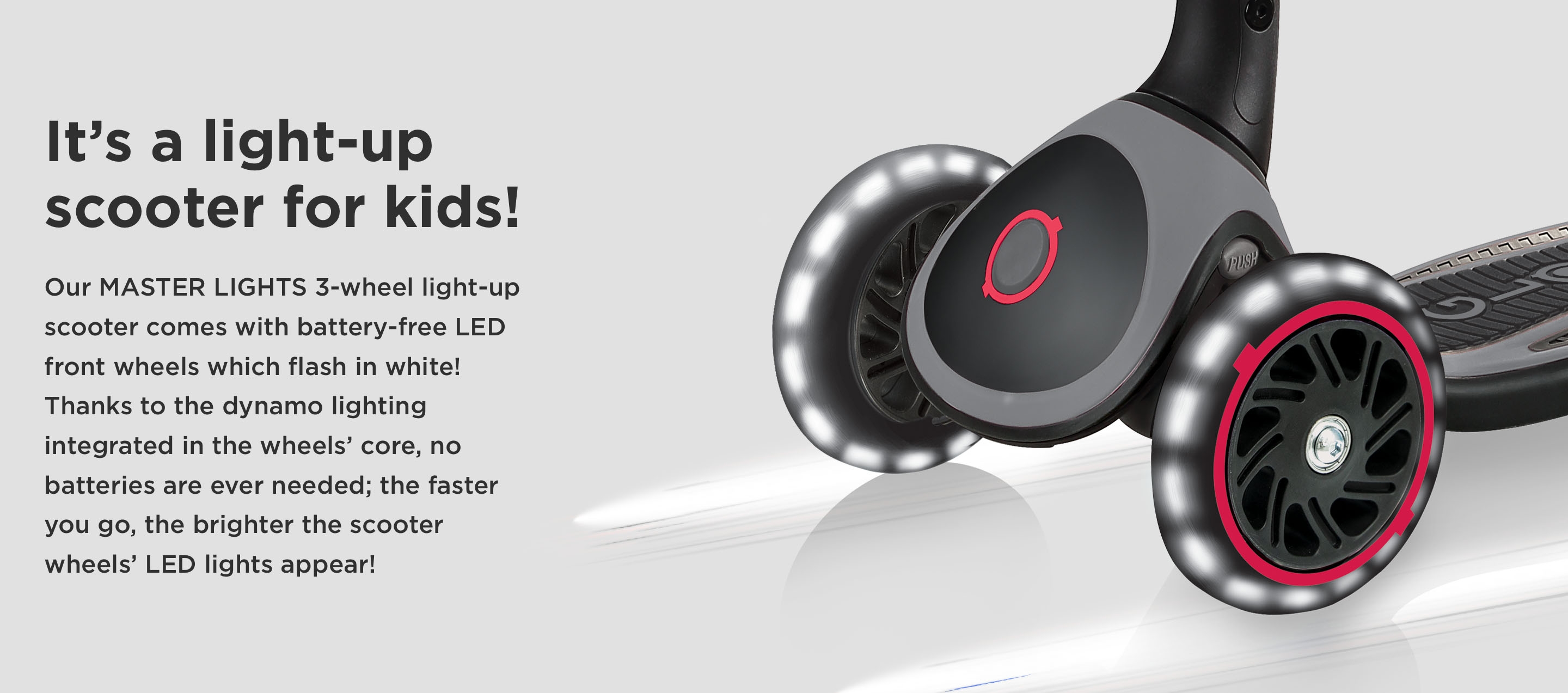 It’s a light-up scooter for kids! Our MASTER LIGHTS 3-wheel light-up scooter comes with battery-free LED front wheels which flash in white! Thanks to the dynamo lighting integrated in the wheels’ core, no batteries are ever needed; the faster you go, the brighter the scooter wheels’ LED lights appear!
