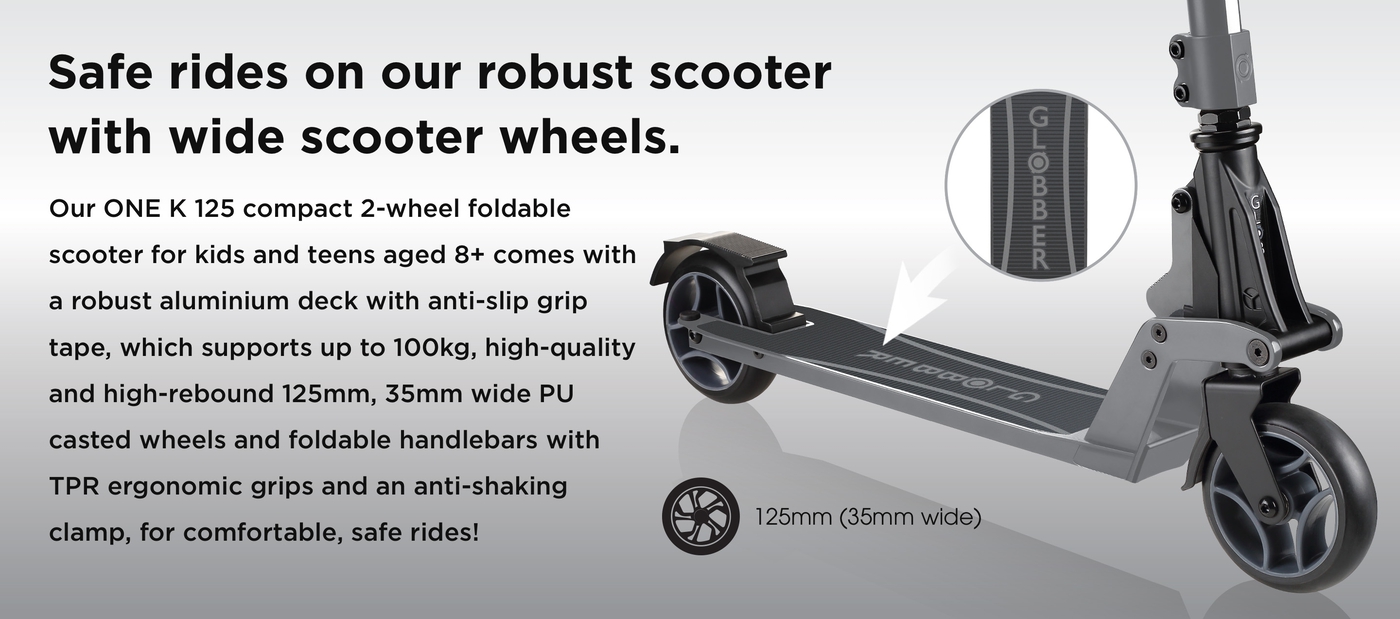 Safe rides on our robust scooter with wide scooter wheels. Our ONE K 125 compact 2-wheel foldable scooter for kids and teens aged 8+ comes with a robust aluminium deck with anti-slip grip tape, which supports up to 100kg, high-quality and high-rebound 125mm, 35mm wide PU casted wheels and foldable handlebars with TPR ergonomic grips and an anti-shaking clamp, for comfortable, safe rides!