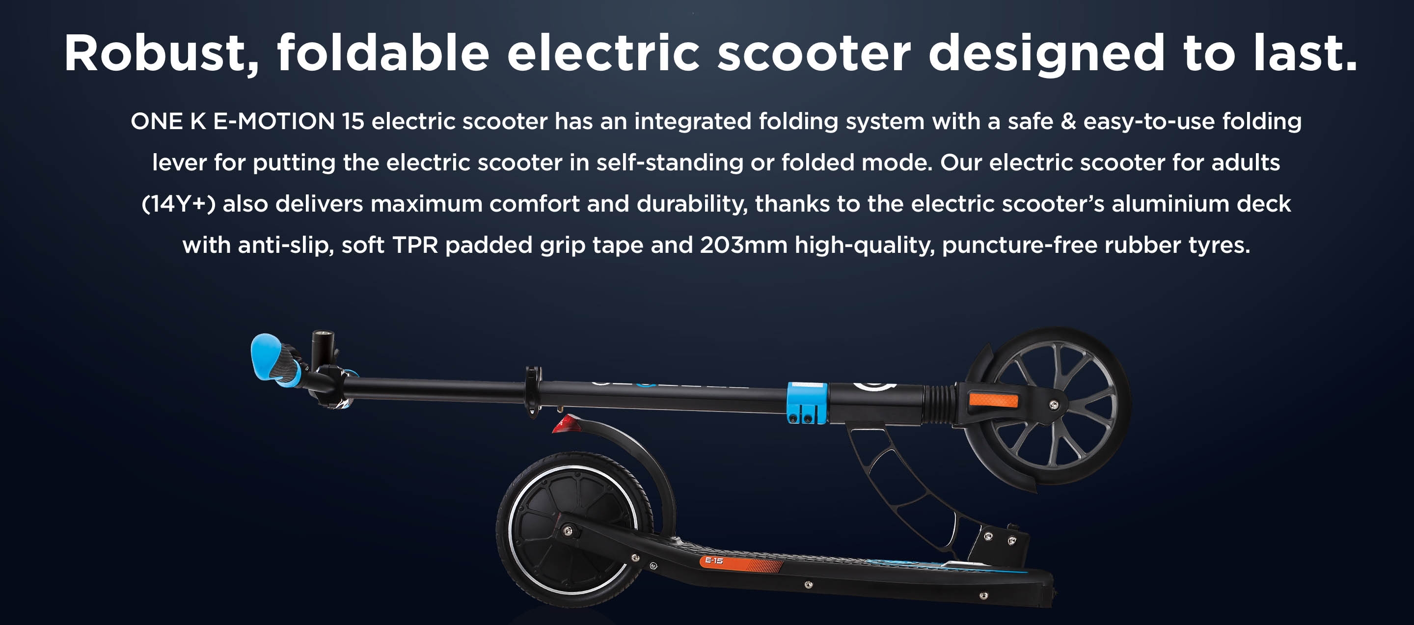 Robust, foldable electric scooter designed to last. ONE K E-MOTION 15 electric scooter has an integrated folding system with a safe & easy-to-use folding lever for putting the electric scooter in self-standing or folded mode. Our electric scooter for adults (14Y+) also delivers maximum comfort and durability, thanks to the electric scooter’s aluminium deck with anti-slip, soft TPR padded grip tape and 203mm high-quality, puncture-free rubber tyres.