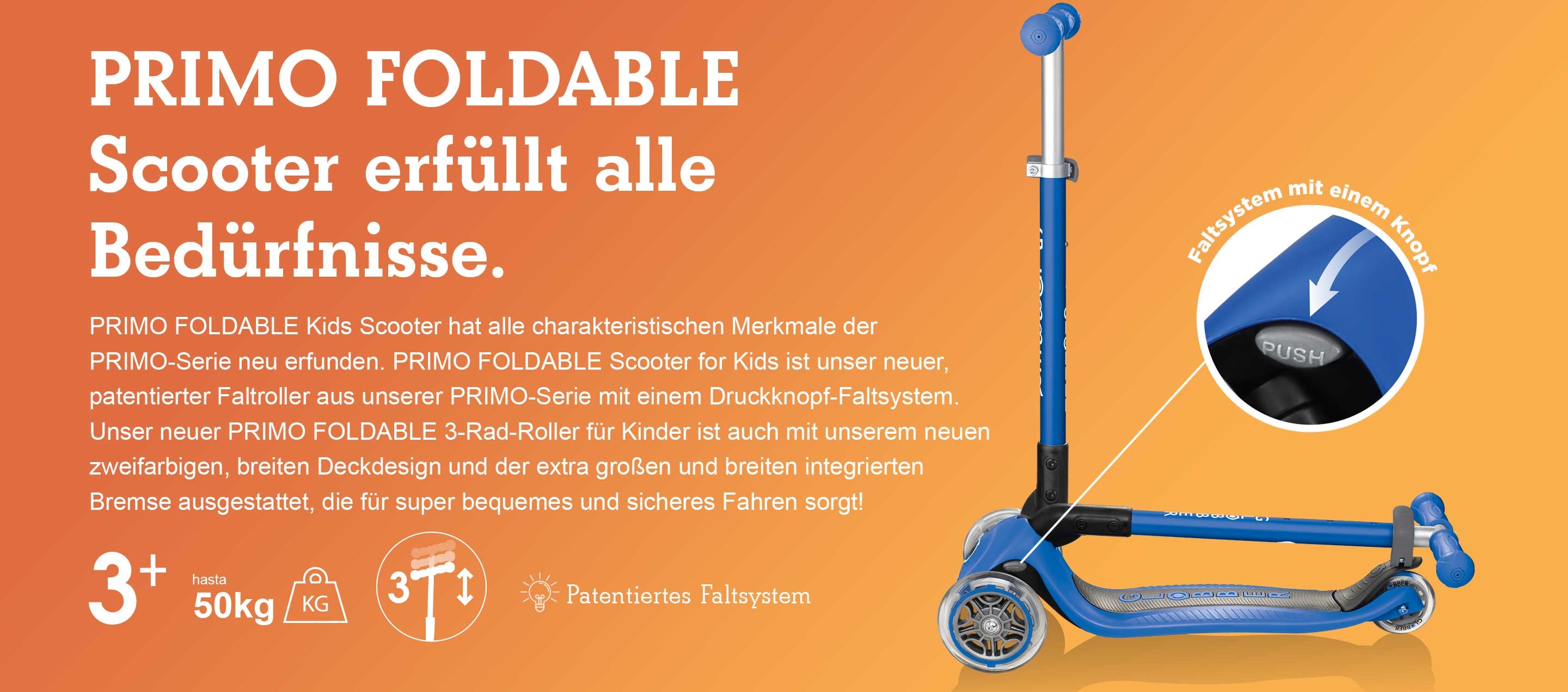 PRIMO FOLDABLE Scooter erfüllt alle Bedürfnisse. PRIMO FOLDABLE Kids Scooter hat alle charakteristischen Merkmale der PRIMO-Serie neu erfunden. PRIMO FOLDABLE Scooter for Kids ist unser neuer, patentierter Faltroller aus unserer PRIMO-Serie mit einem Druckknopf-Faltsystem. Unser neuer PRIMO FOLDABLE 3-Rad-Roller für Kinder ist auch mit unserem neuen zweifarbigen, breiten Deckdesign und der extra großen und breiten integrierten Bremse ausgestattet, die für super bequemes und sicheres Fahren sorgt! 