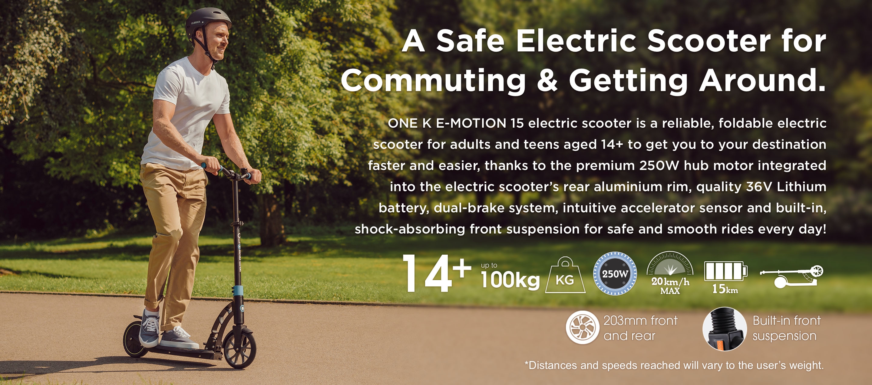 A Safe Electric Scooter for Commuting & Getting Around. ONE K E-MOTION 15 electric scooter is a reliable, foldable electric scooter for adults and teens aged 14+ to get you to your destination faster and easier, thanks to the premium 250W hub motor integrated into the electric scooter’s rear aluminium rim, quality 36V Lithium battery, dual-brake system, intuitive accelerator sensor and built-in, shock-absorbing front suspension for safe and smooth rides every day! *Distances and speeds reached will vary to the user’s weight. 