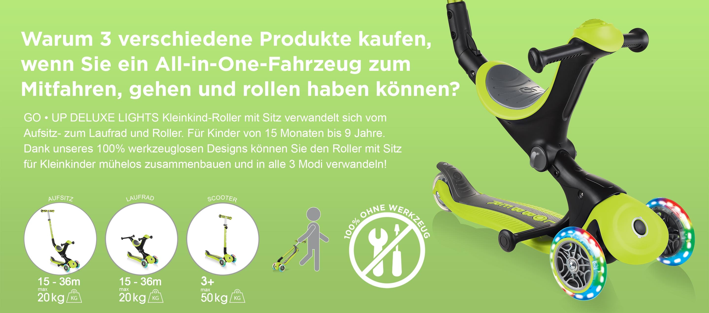 Warum 3 verschiedene Produkte kaufen, wenn Sie ein All-in-One-Fahrzeug zum Mitfahren, gehen und rollen haben können? GO • UP DELUXE LIGHTS Kleinkind-Roller mit Sitz verwandelt sich vom Aufsitz- zum Laufrad und Roller. Für Kinder von 15 Monaten bis 9 Jahre. Dank unseres 100% werkzeuglosen Designs können Sie den Roller mit Sitz für Kleinkinder mühelos zusammenbauen und in alle 3 Modi verwandeln!