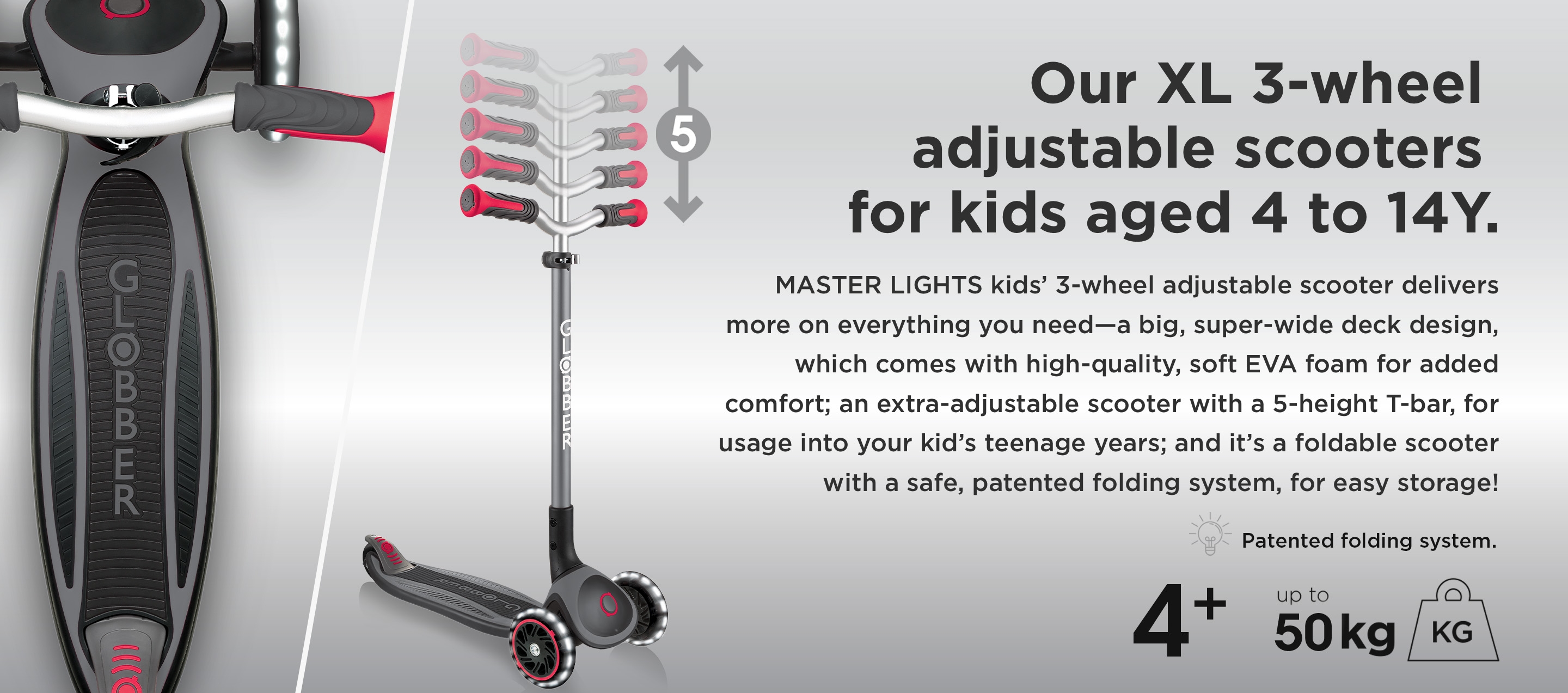 Our XL 3-wheel adjustable scooters for kids aged 4 to 14Y. MASTER LIGHTS kids’ 3-wheel adjustable scooter delivers more on everything you need—a big, super-wide deck design, which comes with high-quality, soft EVA foam for added comfort; an extra adjustable scooter with a 5-height T-bar, for usage into your kid’s teenage years; and it’s a foldable scooter with a safe, patented folding system, for easy storage!