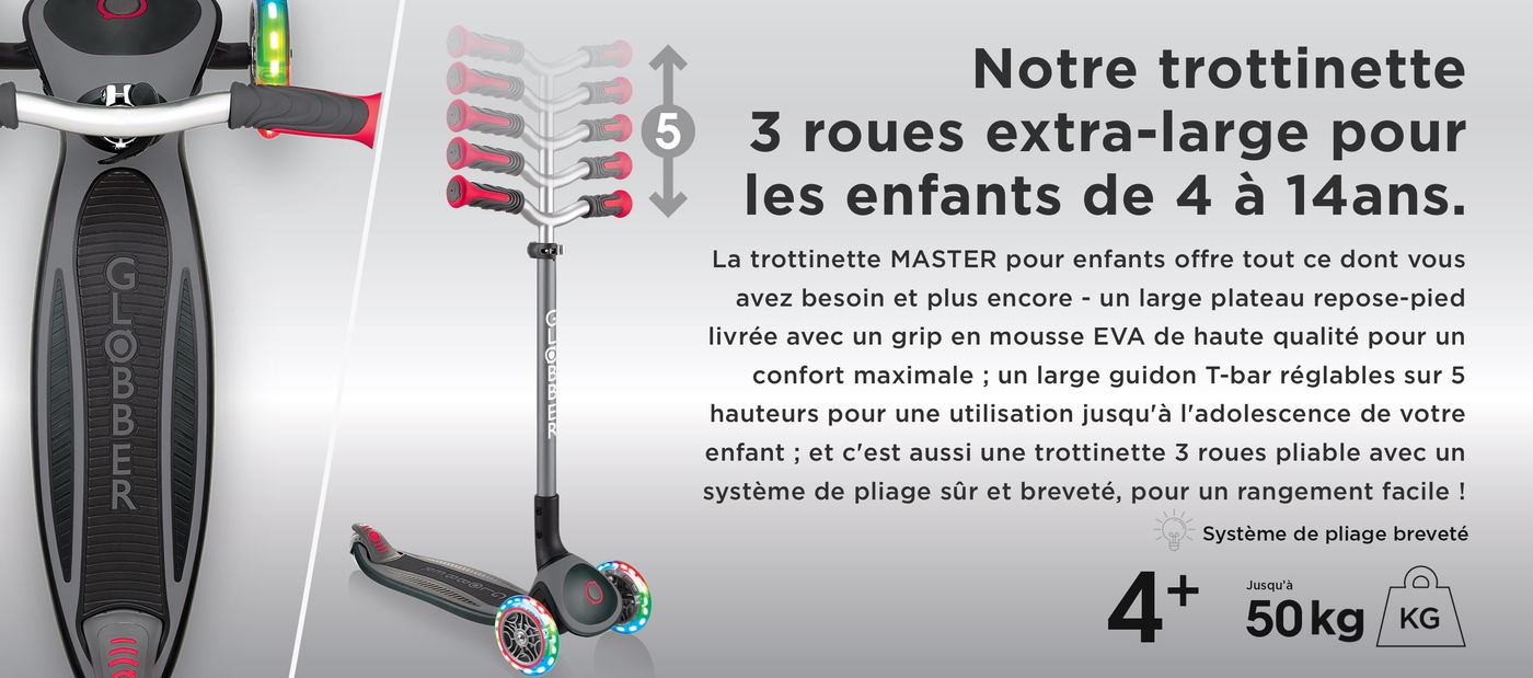 Notre trottinette 3 roues extra-large pour les enfants de 4 à 14ans. La trottinette pliable 3 roues MASTER pour enfants avec roues lumineuses offre tout ce dont vous avez besoin et plus encore - un large plateau repose-pied livrée avec un grip en mousse EVA de haute qualité pour un confort maximale ; un large guidon T-bar réglables sur 5 hauteurs pour une utilisation jusqu'à l'adolescence de votre enfant ; et c'est aussi une trottinette 3 roues pliable pour enfants avec un système de pliage sûr et breveté, pour un rangement facile !