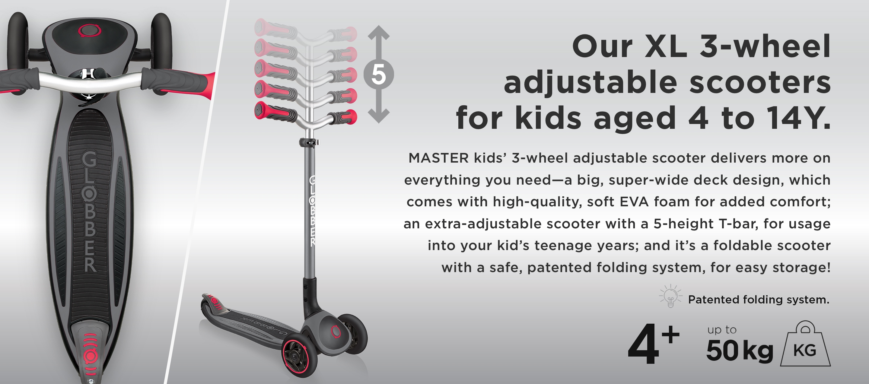 Our XL 3-wheel adjustable scooters for kids aged 4 to 14Y. MASTER kids’ 3-wheel adjustable scooter delivers more on everything you need—a big, super-wide deck design, which comes with high-quality, soft EVA foam for added comfort; an extra adjustable scooter with a 5-height T-bar, for usage into your kid’s teenage years; and it’s a foldable scooter with a safe, patented folding system, for easy storage!
