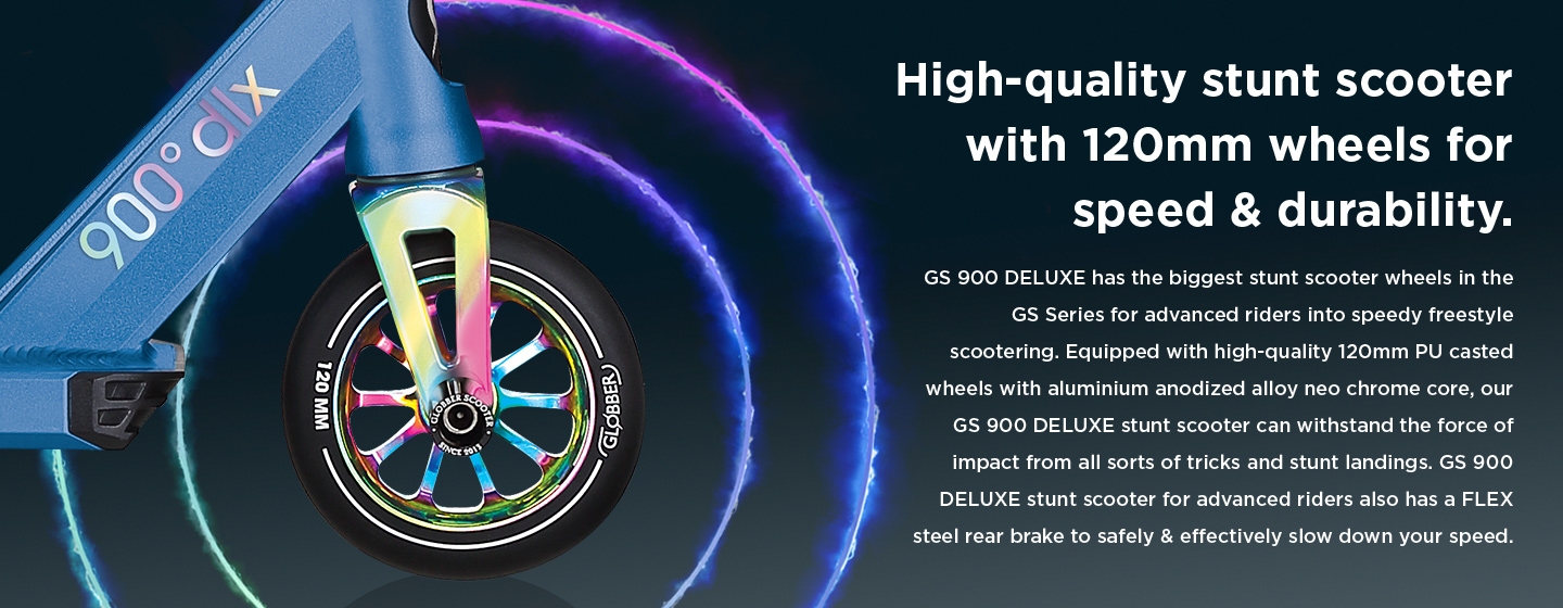 High-quality stunt scooter with 120mm wheels for speed & durability. GS 900 DELUXE has the biggest stunt scooter wheels in the GS Series for advanced riders into speedy freestyle scootering. Equipped with high-quality 120mm PU casted wheels with aluminium anodized alloy neo chrome core, our GS 900 DELUXE stunt scooter can withstand the force of impact from all sorts of tricks and stunt landings. GS 900 DELUXE stunt scooter for advanced riders also has a FLEX steel rear brake to safely & effectively slow down your speed. 