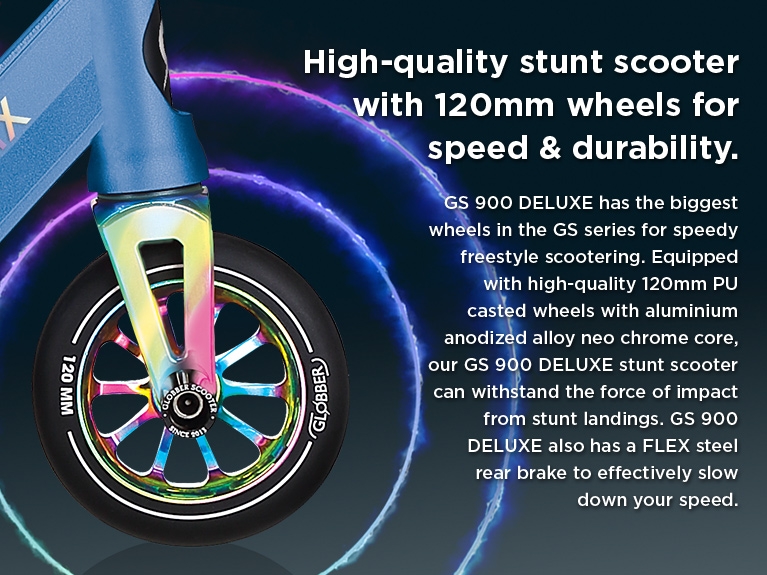 High-quality stunt scooter with 120mm wheels for speed & durability. GS 900 DELUXE has the biggest stunt scooter wheels in the GS Series for advanced riders into speedy freestyle scootering. Equipped with high-quality 120mm PU casted wheels with aluminium anodized alloy neo chrome core, our GS 900 DELUXE stunt scooter can withstand the force of impact from all sorts of tricks and stunt landings. GS 900 DELUXE stunt scooter for advanced riders also has a FLEX steel rear brake to safely & effectively slow down your speed. 