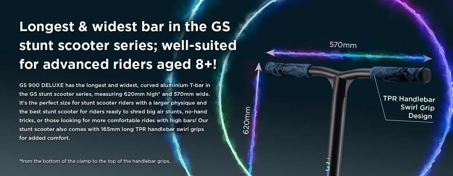 Longest & widest bar in the GS stunt scooter series; well-suited for advanced riders aged 8+! GS 900 DELUXE has the longest and widest, curved aluminium T-bar in the GS stunt scooter series, measuring 620mm high and 570mm wide. It’s the perfect size for stunt scooter riders with a larger physique and the best stunt scooter for riders ready to shred big air stunts, no-hand tricks, or those looking for more comfortable rides with high bars! Our stunt scooter also comes with 165mm long TPR handlebar swirl grips for added comfort. 