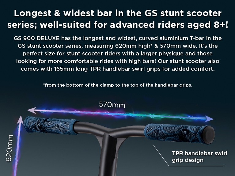 Longest & widest bar in the GS stunt scooter series; well-suited for advanced riders aged 8+! GS 900 DELUXE has the longest and widest, curved aluminium T-bar in the GS stunt scooter series, measuring 620mm high and 570mm wide. It’s the perfect size for stunt scooter riders with a larger physique and the best stunt scooter for riders ready to shred big air stunts, no-hand tricks, or those looking for more comfortable rides with high bars! Our stunt scooter also comes with 165mm long TPR handlebar swirl grips for added comfort. 