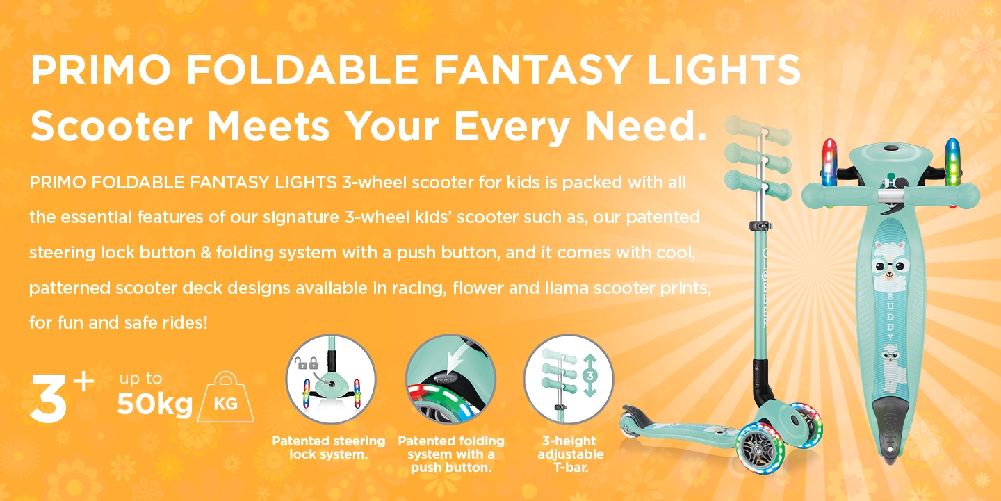 PRIMO FOLDABLE FANTASY LIGHTS 3-wheel scooter for kids is packed with all the essential features of our signature 3-wheel kids’ scooter such as, our patented steering lock button & folding system with a push button, and it comes with cool, patterned scooter deck designs available in racing, flower and llama scooter prints, for fun and safe rides!