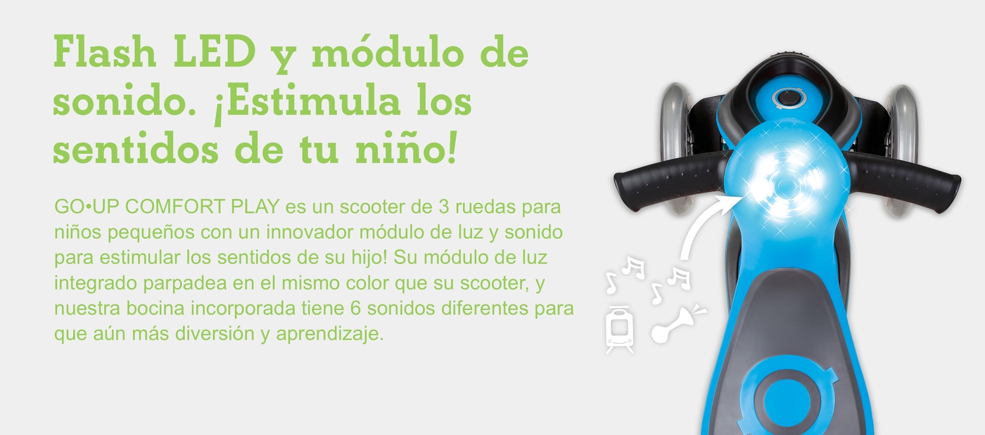 Flash LED y módulo de sonido. ¡Estimula los sentidos de tu niño! ¡GO•UP COMFORT PLAY es un scooter de 3 ruedas para niños pequeños con un innovador módulo de luz y sonido para estimular los sentidos de su hijo! Su módulo de luz integrado parpadea en el mismo color que su scooter, y nuestra bocina incorporada tiene 6 sonidos diferentes para que aún más diversión y aprendizaje.