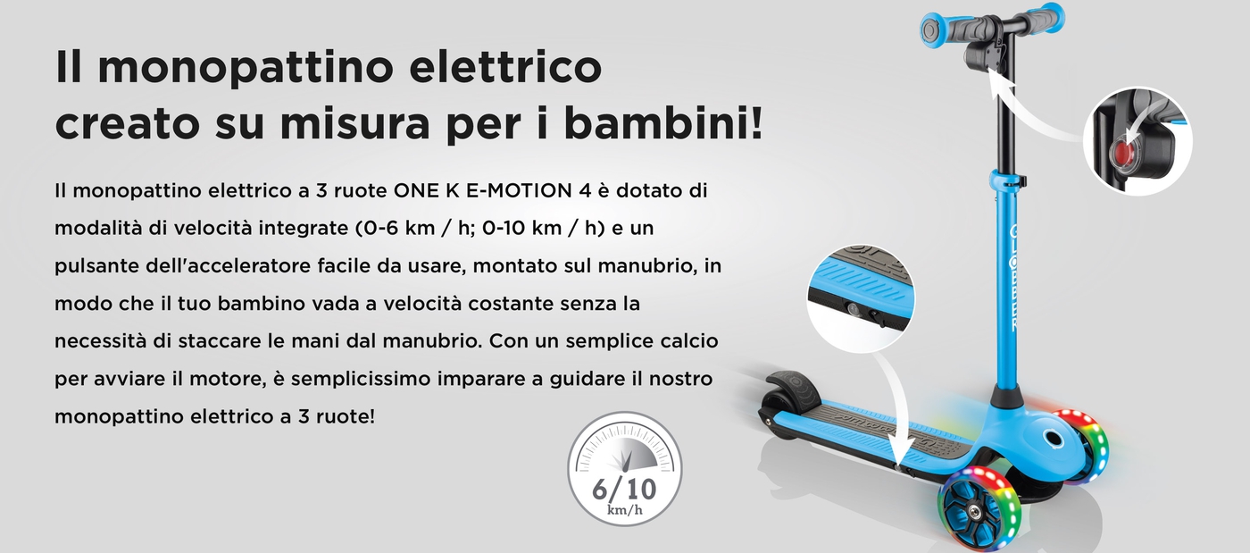 Il monopattino elettrico creato su misura per i bambini! Il monopattino elettrico a 3 ruote ONE K E-MOTION 4 è dotato di modalità di velocità integrate (0-6 km / h; 0-10 km / h) e un pulsante dell'acceleratore facile da usare, montato sul manubrio, in modo che il tuo bambino vada a velocità costante senza la necessità di staccare le mani dal manubrio. Con un semplice calcio per avviare il motore, è semplicissimo imparare a guidare il nostro monopattino elettrico a 3 ruote!