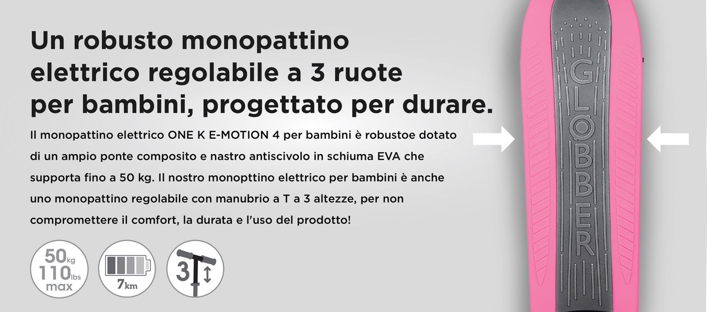 Un robusto monopattino elettrico regolabile a 3 ruote per bambini, progettato per durare. Il monopattino elettrico ONE K E-MOTION 4 per bambini è robustoe dotato di un ampio ponte composito e nastro antiscivolo in schiuma EVA che supporta fino a 50 kg. Il nostro monopttino elettrico per bambini è anche uno monopattino regolabile con manubrio a T a 3 altezze, per non compromettere il comfort, la durata e l'uso del prodotto!