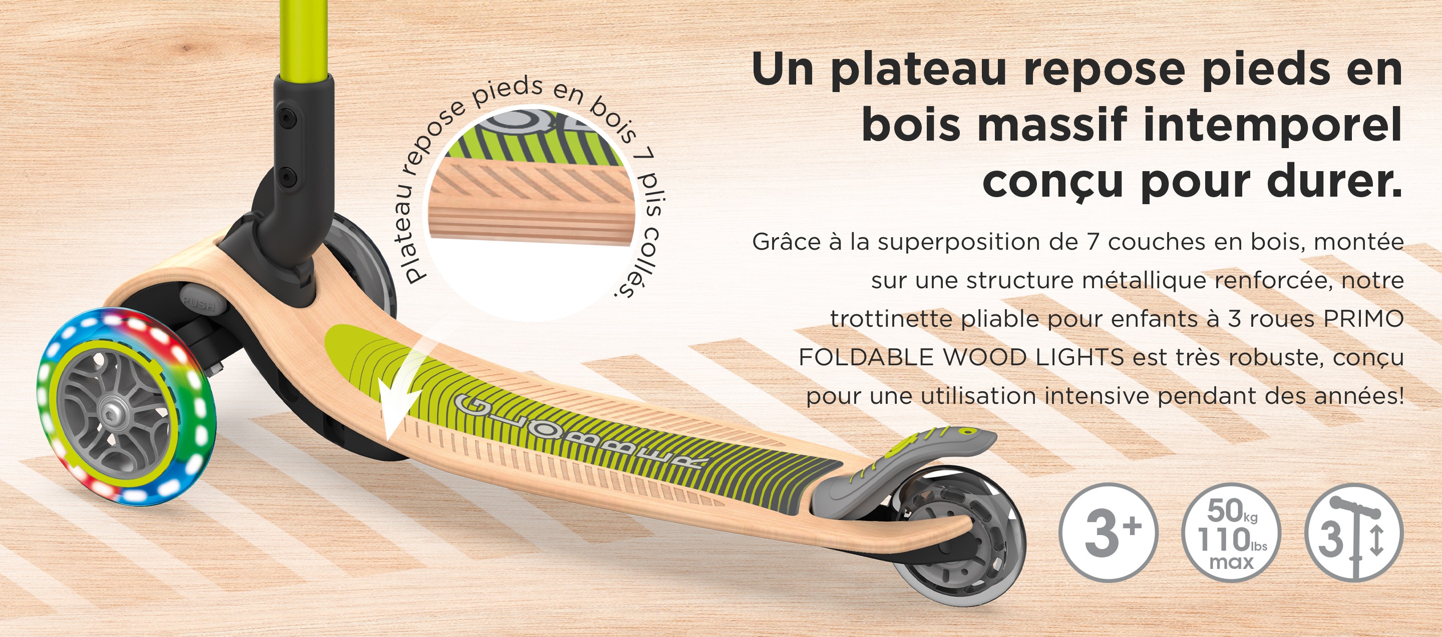 Un plateau repose pieds en bois massif intemporel conçu pour durer. Grâce à la superposition de 7 couches en bois, montée sur une structure métallique renforcée, notre trottinette pliable pour enfants à 3 roues PRIMO FOLDABLE WOOD LIGHTS est très robuste, conçu pour une utilisation intensive pendant des années!