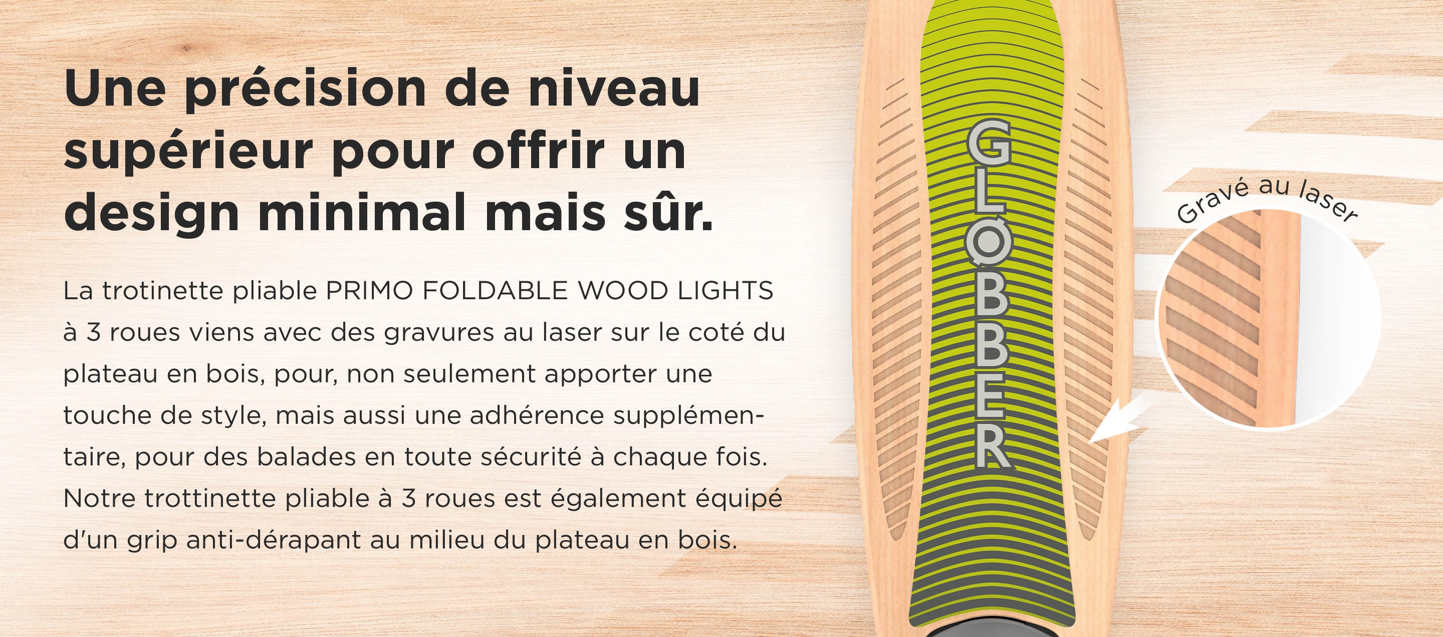 Une précision de niveau supérieur pour offrir un design minimal mais sûre. La trotinette pliable PRIMO FOLDABLE WOOD LIGHTS à 3 roues viens avec des gravures au laser sur le coté du plateau en bois, pour, non seulement apporter une touche de style, mais aussi une adhérence supplémentaire, pour des balades en toute sécurité à chaque fois. Notre trottinette pliable à 3 roues est également équipé d'un grip anti-dérapant au milieu du plateau en bois. 