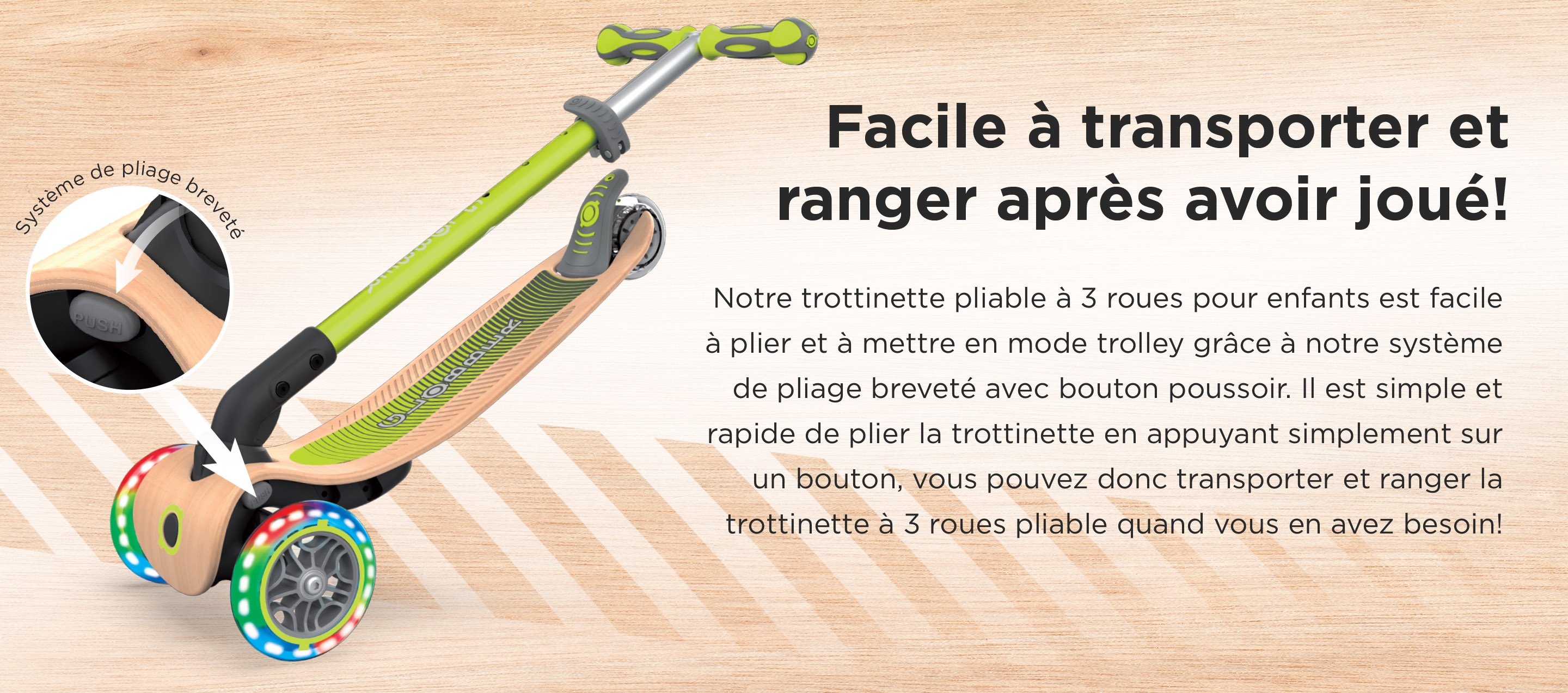 Facile à transporter et ranger après avoir joué! Notre trottinette pliable à 3 roues pour enfants est facile à plier et à mettre en mode trolley grâce à notre système de pliage breveté avec bouton poussoir. Il est simple et rapide de plier la trottinette en appuyant simplement sur un bouton, vous pouvez donc transporter et ranger la trottinette à 3 roues pliable quand vous en avez besoin!