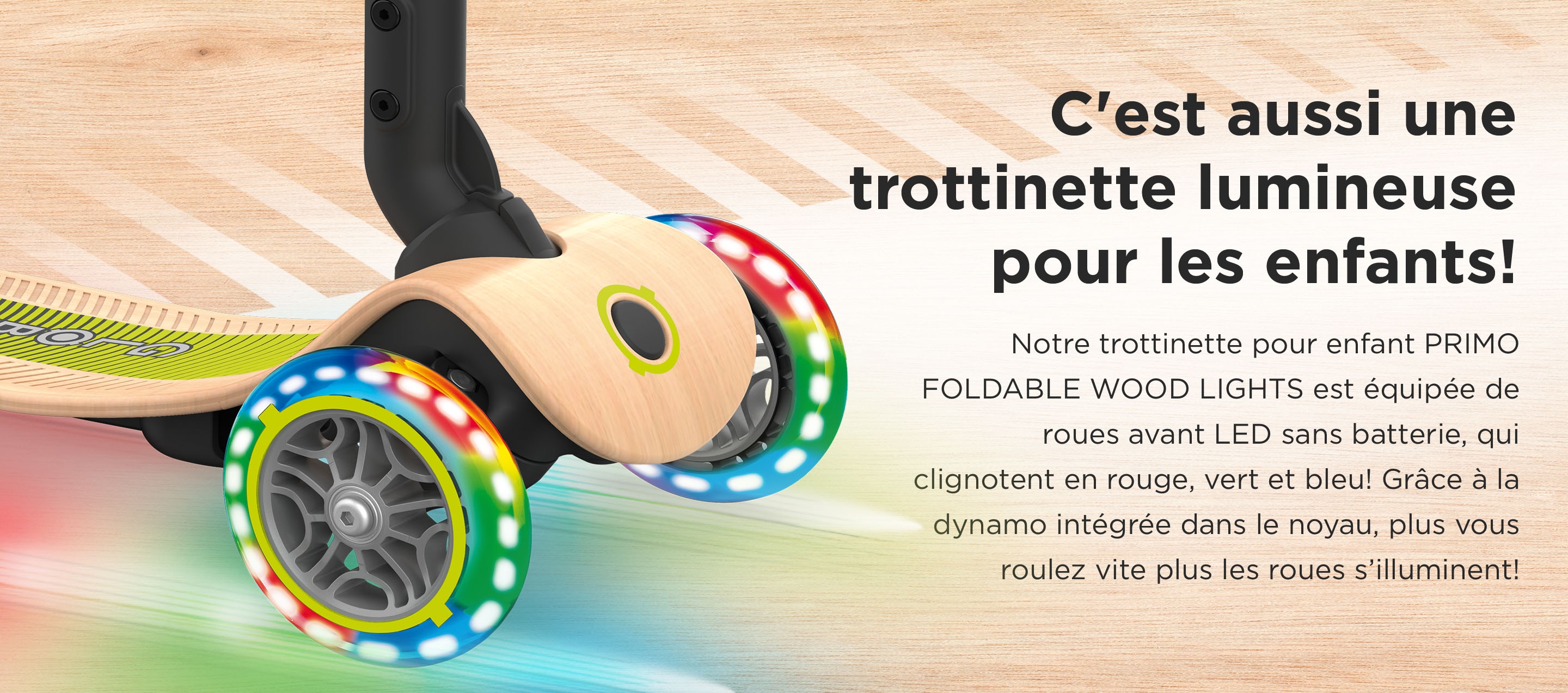 C'est aussi une trottinette lumineuse pour les enfants! Notre trottinette pour enfant PRIMO FOLDABLE WOOD LIGHTS est équipée de roues avant LED sans batterie, qui clignotent en rouge, vert et bleu! Grâce à la dynamo intégrée dans le noyau, plus vous roullez vit plus les roues s'illuminent! 